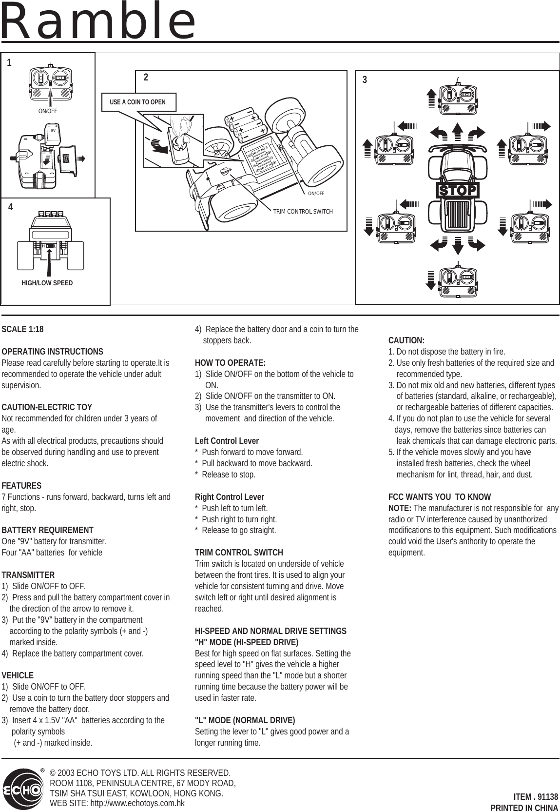 ON/OFFTRIM CONTROL SWITCHON/OFF 9VSCALE 1:18OPERATING INSTRUCTIONSPlease read carefully before starting to operate.It is recommended to operate the vehicle under adultsupervision.CAUTION-ELECTRIC TOYNot recommended for children under 3 years of age.  As with all electrical products, precautions should be observed during handling and use to prevent electric shock.FEATURES7 Functions - runs forward, backward, turns left and right, stop.BATTERY REQUIREMENTOne &quot;9V&quot; battery for transmitter.Four &quot;AA&quot; batteries  for vehicle TRANSMITTER1)  Slide ON/OFF to OFF.2)  Press and pull the battery compartment cover in the direction of the arrow to remove it.3)  Put the &quot;9V&quot; battery in the compartment according to the polarity symbols (+ and -) marked inside.4)  Replace the battery compartment cover.VEHICLE1)  Slide ON/OFF to OFF.2)  Use a coin to turn the battery door stoppers and remove the battery door.3)  Insert 4 x 1.5V &quot;AA&quot;  batteries according to the polarity symbols       (+ and -) marked inside.4)  Replace the battery door and a coin to turn the stoppers back.HOW TO OPERATE:1)  Slide ON/OFF on the bottom of the vehicle to      ON.2)  Slide ON/OFF on the transmitter to ON.3)  Use the transmitter&apos;s levers to control the      movement  and direction of the vehicle.Left Control Lever*  Push forward to move forward.*  Pull backward to move backward.*  Release to stop.Right Control Lever*  Push left to turn left.*  Push right to turn right.*  Release to go straight.TRIM CONTROL SWITCHTrim switch is located on underside of vehicle between the front tires. It is used to align your vehicle for consistent turning and drive. Move switch left or right until desired alignment is reached.HI-SPEED AND NORMAL DRIVE SETTINGS&quot;H&quot; MODE (HI-SPEED DRIVE)Best for high speed on flat surfaces. Setting the speed level to &quot;H&quot; gives the vehicle a higher running speed than the &quot;L&quot; mode but a shorter running time because the battery power will be used in faster rate.&quot;L&quot; MODE (NORMAL DRIVE)Setting the lever to &quot;L&quot; gives good power and a longer running time.CAUTION:1. Do not dispose the battery in fire.2. Use only fresh batteries of the required size and     recommended type.3. Do not mix old and new batteries, different types     of batteries (standard, alkaline, or rechargeable),     or rechargeable batteries of different capacities.4. If you do not plan to use the vehicle for several    days, remove the batteries since batteries can     leak chemicals that can damage electronic parts. 5. If the vehicle moves slowly and you have     installed fresh batteries, check the wheel     mechanism for lint, thread, hair, and dust.FCC WANTS YOU  TO KNOWNOTE: The manufacturer is not responsible for  any radio or TV interference caused by unanthorized modifications to this equipment. Such modifications could void the User&apos;s anthority to operate the equipment. USE A COIN TO OPENITEM . 91138PRINTED IN CHINAHIGH/LOW SPEED1234© 2003 ECHO TOYS LTD. ALL RIGHTS RESERVED. ROOM 1108, PENINSULA CENTRE, 67 MODY ROAD,TSIM SHA TSUI EAST, KOWLOON, HONG KONG.WEB SITE: http://www.echotoys.com.hkRamble