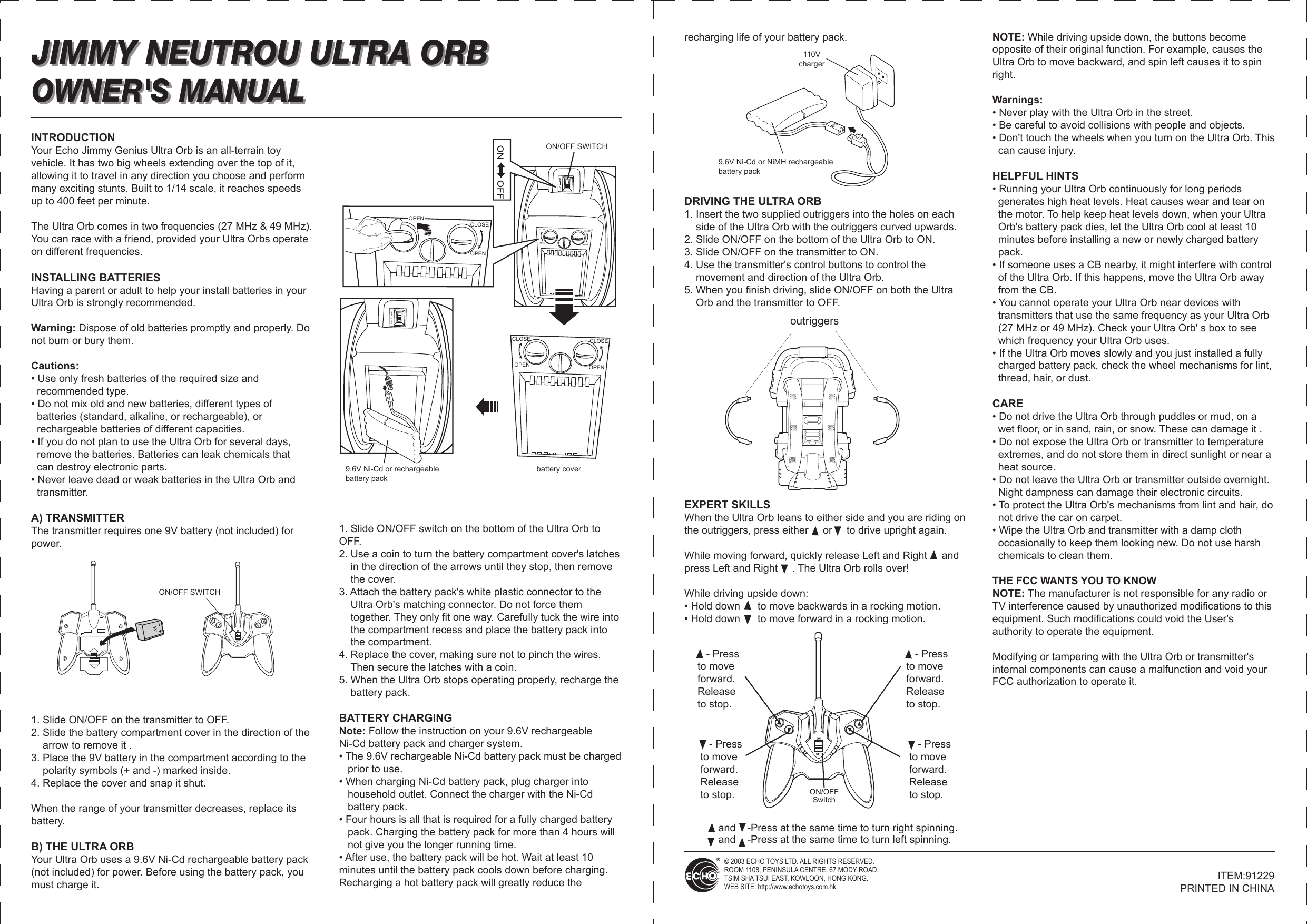    - Pressto move forward.Release to stop.   - Pressto move forward.Release to stop.JIMMY NEUTROU ULTRA ORB OWNER&apos;S MANUALand    -Press at the same time to turn right spinning.and    -Press at the same time to turn left spinning.INTRODUCTIONYour Echo Jimmy Genius Ultra Orb is an all-terrain toy vehicle. It has two big wheels extending over the top of it, allowing it to travel in any direction you choose and perform many exciting stunts. Built to 1/14 scale, it reaches speeds up to 400 feet per minute.The Ultra Orb comes in two frequencies (27 MHz &amp; 49 MHz). You can race with a friend, provided your Ultra Orbs operate on different frequencies. INSTALLING BATTERIESHaving a parent or adult to help your install batteries in your Ultra Orb is strongly recommended.Warning: Dispose of old batteries promptly and properly. Do not burn or bury them.Cautions:• Use only fresh batteries of the required size and   recommended type.• Do not mix old and new batteries, different types of   batteries (standard, alkaline, or rechargeable), or   rechargeable batteries of different capacities.• If you do not plan to use the Ultra Orb for several days,   remove the batteries. Batteries can leak chemicals that   can destroy electronic parts.• Never leave dead or weak batteries in the Ultra Orb and   transmitter.A) TRANSMITTERThe transmitter requires one 9V battery (not included) for power. 1. Slide ON/OFF on the transmitter to OFF.2. Slide the battery compartment cover in the direction of the     arrow to remove it .3. Place the 9V battery in the compartment according to the     polarity symbols (+ and -) marked inside.4. Replace the cover and snap it shut.When the range of your transmitter decreases, replace its battery.B) THE ULTRA ORBYour Ultra Orb uses a 9.6V Ni-Cd rechargeable battery pack (not included) for power. Before using the battery pack, you must charge it.1. Slide ON/OFF switch on the bottom of the Ultra Orb to OFF.2. Use a coin to turn the battery compartment cover&apos;s latches     in the direction of the arrows until they stop, then remove     the cover.3. Attach the battery pack&apos;s white plastic connector to the     Ultra Orb&apos;s matching connector. Do not force them     together. They only fit one way. Carefully tuck the wire into     the compartment recess and place the battery pack into     the compartment.4. Replace the cover, making sure not to pinch the wires.     Then secure the latches with a coin.5. When the Ultra Orb stops operating properly, recharge the     battery pack.BATTERY CHARGINGNote: Follow the instruction on your 9.6V rechargeable Ni-Cd battery pack and charger system.• The 9.6V rechargeable Ni-Cd battery pack must be charged    prior to use.• When charging Ni-Cd battery pack, plug charger into    household outlet. Connect the charger with the Ni-Cd    battery pack.• Four hours is all that is required for a fully charged battery    pack. Charging the battery pack for more than 4 hours will    not give you the longer running time.• After use, the battery pack will be hot. Wait at least 10 minutes until the battery pack cools down before charging. Recharging a hot battery pack will greatly reduce the recharging life of your battery pack.DRIVING THE ULTRA ORB1. Insert the two supplied outriggers into the holes on each     side of the Ultra Orb with the outriggers curved upwards.2. Slide ON/OFF on the bottom of the Ultra Orb to ON.3. Slide ON/OFF on the transmitter to ON.4. Use the transmitter&apos;s control buttons to control the     movement and direction of the Ultra Orb.5. When you finish driving, slide ON/OFF on both the Ultra     Orb and the transmitter to OFF.EXPERT SKILLSWhen the Ultra Orb leans to either side and you are riding on the outriggers, press either     or     to drive upright again.While moving forward, quickly release Left and Right     and press Left and Right     . The Ultra Orb rolls over!While driving upside down:• Hold down      to move backwards in a rocking motion.• Hold down      to move forward in a rocking motion.NOTE: While driving upside down, the buttons become opposite of their original function. For example, causes the Ultra Orb to move backward, and spin left causes it to spin right.Warnings:• Never play with the Ultra Orb in the street.• Be careful to avoid collisions with people and objects.• Don&apos;t touch the wheels when you turn on the Ultra Orb. This   can cause injury.HELPFUL HINTS• Running your Ultra Orb continuously for long periods   generates high heat levels. Heat causes wear and tear on   the motor. To help keep heat levels down, when your Ultra   Orb&apos;s battery pack dies, let the Ultra Orb cool at least 10   minutes before installing a new or newly charged battery   pack.• If someone uses a CB nearby, it might interfere with control   of the Ultra Orb. If this happens, move the Ultra Orb away   from the CB.• You cannot operate your Ultra Orb near devices with   transmitters that use the same frequency as your Ultra Orb   (27 MHz or 49 MHz). Check your Ultra Orb&apos; s box to see   which frequency your Ultra Orb uses.• If the Ultra Orb moves slowly and you just installed a fully   charged battery pack, check the wheel mechanisms for lint,   thread, hair, or dust.CARE• Do not drive the Ultra Orb through puddles or mud, on a   wet floor, or in sand, rain, or snow. These can damage it .• Do not expose the Ultra Orb or transmitter to temperature   extremes, and do not store them in direct sunlight or near a   heat source.• Do not leave the Ultra Orb or transmitter outside overnight.   Night dampness can damage their electronic circuits.• To protect the Ultra Orb&apos;s mechanisms from lint and hair, do   not drive the car on carpet.• Wipe the Ultra Orb and transmitter with a damp cloth   occasionally to keep them looking new. Do not use harsh   chemicals to clean them.THE FCC WANTS YOU TO KNOWNOTE: The manufacturer is not responsible for any radio or TV interference caused by unauthorized modifications to this equipment. Such modifications could void the User&apos;s authority to operate the equipment.Modifying or tampering with the Ultra Orb or transmitter&apos;s internal components can cause a malfunction and void your FCC authorization to operate it.JIMMY NEUTROU ULTRA ORB ON/OFF SWITCH9.6V Ni-Cd or NiMH rechargeable battery pack  110Vchargeroutriggers OPENOPENOPEN OPENCLOSECLOSE CLOSE9.6V Ni-Cd or rechargeable battery packON/OFF SWITCHbattery cover   - Pressto move forward.Release to stop.   - Pressto move forward.Release to stop.ON/OFFSwitchOWNER&apos;S MANUAL© 2003 ECHO TOYS LTD. ALL RIGHTS RESERVED. ROOM 1108, PENINSULA CENTRE, 67 MODY ROAD,TSIM SHA TSUI EAST, KOWLOON, HONG KONG.WEB SITE: http://www.echotoys.com.hkITEM:91229PRINTED IN CHINA