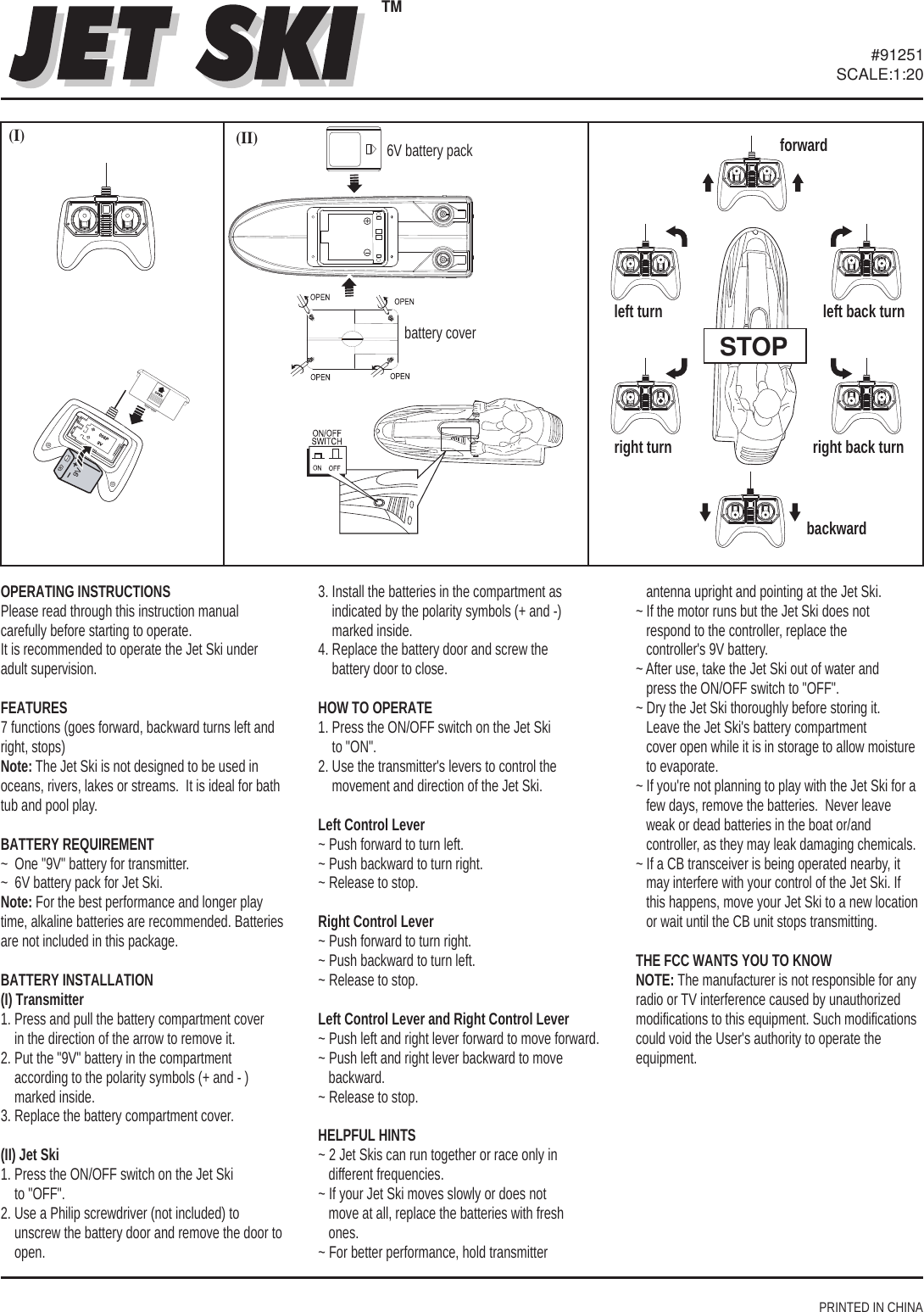 PRINTED IN CHINA#91251SCALE:1:20OPERATING INSTRUCTIONSPlease read through this instruction manual carefully before starting to operate. It is recommended to operate the Jet Ski under adult supervision.FEATURES7 functions (goes forward, backward turns left and right, stops)Note: The Jet Ski is not designed to be used in oceans, rivers, lakes or streams.  It is ideal for bath tub and pool play. BATTERY REQUIREMENT~  One &quot;9V&quot; battery for transmitter.~  6V battery pack for Jet Ski.Note: For the best performance and longer play time, alkaline batteries are recommended. Batteries are not included in this package.BATTERY INSTALLATION(I) Transmitter1. Press and pull the battery compartment cover     in the direction of the arrow to remove it.2. Put the &quot;9V&quot; battery in the compartment     according to the polarity symbols (+ and - )     marked inside.3. Replace the battery compartment cover.(II) Jet Ski1. Press the ON/OFF switch on the Jet Ski     to &quot;OFF&quot;.2. Use a Philip screwdriver (not included) to     unscrew the battery door and remove the door to     open.3. Install the batteries in the compartment as     indicated by the polarity symbols (+ and -)     marked inside.4. Replace the battery door and screw the     battery door to close. HOW TO OPERATE1. Press the ON/OFF switch on the Jet Ski     to &quot;ON&quot;.2. Use the transmitter&apos;s levers to control the     movement and direction of the Jet Ski.Left Control Lever~ Push forward to turn left.~ Push backward to turn right.~ Release to stop.Right Control Lever ~ Push forward to turn right.~ Push backward to turn left.~ Release to stop.Left Control Lever and Right Control Lever~ Push left and right lever forward to move forward.~ Push left and right lever backward to move    backward. ~ Release to stop.HELPFUL HINTS~ 2 Jet Skis can run together or race only in    different frequencies.~ If your Jet Ski moves slowly or does not    move at all, replace the batteries with fresh    ones.~ For better performance, hold transmitter    antenna upright and pointing at the Jet Ski.~ If the motor runs but the Jet Ski does not    respond to the controller, replace the    controller&apos;s 9V battery.~ After use, take the Jet Ski out of water and    press the ON/OFF switch to &quot;OFF&quot;.~ Dry the Jet Ski thoroughly before storing it.     Leave the Jet Ski&apos;s battery compartment    cover open while it is in storage to allow moisture    to evaporate.~ If you&apos;re not planning to play with the Jet Ski for a    few days, remove the batteries.  Never leave    weak or dead batteries in the boat or/and    controller, as they may leak damaging chemicals.~ If a CB transceiver is being operated nearby, it    may interfere with your control of the Jet Ski. If    this happens, move your Jet Ski to a new location    or wait until the CB unit stops transmitting.THE FCC WANTS YOU TO KNOWNOTE: The manufacturer is not responsible for any radio or TV interference caused by unauthorized modifications to this equipment. Such modifications could void the User&apos;s authority to operate the equipment.(II)(I)STOPforwardbackward left turnright turnleft back turnright back turnTM 6V battery packbattery cover