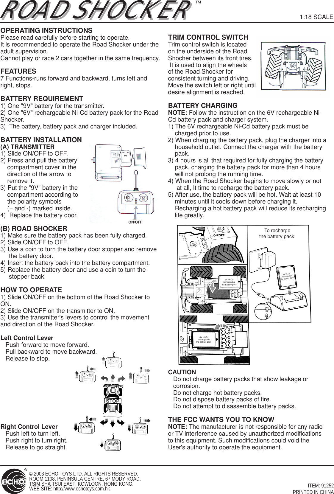 ON/OFF9VTo rechargethe battery pack 6V Ni-Cd rechargeable the battery pack 6V Ni-Cd rechargeable the battery pack 6V Ni-Cd rechargeable the battery pack ROAD SHOCKERROAD SHOCKERITEM: 91252PRINTED IN CHINA© 2003 ECHO TOYS LTD. ALL RIGHTS RESERVED. ROOM 1108, PENINSULA CENTRE, 67 MODY ROAD,TSIM SHA TSUI EAST, KOWLOON, HONG KONG.WEB SITE: http://www.echotoys.com.hk1:18 SCALEOPERATING INSTRUCTIONSPlease read carefully before starting to operate.It is recommended to operate the Road Shocker under the adult supervision.Cannot play or race 2 cars together in the same frequency.FEATURES7 Functions-runs forward and backward, turns left and right, stops.BATTERY REQUIREMENT1) One &quot;9V&quot; battery for the transmitter.2) One &quot;6V&quot; rechargeable Ni-Cd battery pack for the Road Shocker.3)  The battery, battery pack and charger included.BATTERY INSTALLATION(A) TRANSMITTER1) Slide ON/OFF to OFF.2) Press and pull the battery     compartment cover in the     direction of the arrow to     remove it.3) Put the &quot;9V&quot; battery in the     compartment according to     the polarity symbols     (+ and -) marked inside.4)  Replace the battery door.(B) ROAD SHOCKER1) Make sure the battery pack has been fully charged.2) Slide ON/OFF to OFF.3) Use a coin to turn the battery door stopper and remove      the battery door.4) Insert the battery pack into the battery compartment.5) Replace the battery door and use a coin to turn the      stopper back.HOW TO OPERATE1) Slide ON/OFF on the bottom of the Road Shocker to ON.2) Slide ON/OFF on the transmitter to ON.3) Use the transmitter&apos;s levers to control the movement and direction of the Road Shocker.Left Control Lever   Push forward to move forward.   Pull backward to move backward.   Release to stop.Right Control Lever   Push left to turn left.   Push right to turn right.   Release to go straight.TRIM CONTROL SWITCHTrim control switch is located on the underside of the Road Shocher between its front tires. It is used to align the wheels of the Road Shocker for consistent turning and driving. Move the switch left or right until desire alignment is reached.BATTERY CHARGINGNOTE: Follow the instruction on the 6V rechargeable Ni-Cd battery pack and charger system.1) The 6V rechargeable Ni-Cd battery pack must be     charged prior to use.2) When charging the battery pack, plug the charger into a     household outlet. Connect the charger with the battery     pack.3) 4 hours is all that required for fully charging the battery     pack, charging the battery pack for more than 4 hours     will not prolong the running time. 4) When the Road Shocker begins to move slowly or not      at all, It time to recharge the battery pack.5) After use, the battery pack will be hot. Wait at least 10     minutes until it cools down before charging it.     Recharging a hot battery pack will reduce its recharging     life greatly.CAUTION   Do not charge battery packs that show leakage or     corrosion.   Do not charge hot battery packs.   Do not dispose battery packs of fire.   Do not attempt to disassemble battery packs.THE FCC WANTS YOU TO KNOWNOTE: The manufacturer is not responsible for any radio or TV interference caused by unauthorized modifications to this equipment. Such modifications could void the User&apos;s authority to operate the equipment.                           