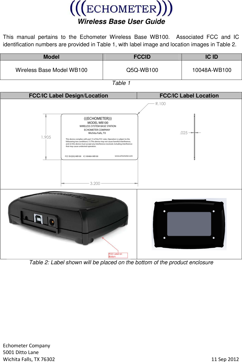  Wireless Base User Guide  Echometer Company 5001 Ditto Lane Wichita Falls, TX 76302     11 Sep 2012 This  manual  pertains  to  the  Echometer  Wireless  Base  WB100.    Associated  FCC  and  IC identification numbers are provided in Table 1, with label image and location images in Table 2. Model FCCID IC ID Wireless Base Model WB100  Q5Q-WB100  10048A-WB100 Table 1 FCC/IC Label Design/Location FCC/IC Label Location    Table 2: Label shown will be placed on the bottom of the product enclosure        