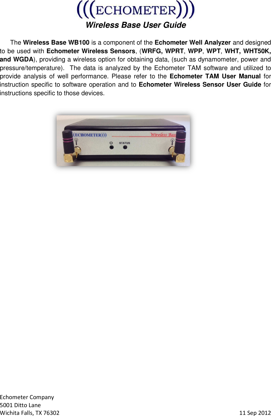  Wireless Base User Guide  Echometer Company 5001 Ditto Lane Wichita Falls, TX 76302     11 Sep 2012 The Wireless Base WB100 is a component of the Echometer Well Analyzer and designed to be used with Echometer Wireless Sensors, (WRFG, WPRT, WPP, WPT, WHT, WHT50K, and WGDA), providing a wireless option for obtaining data, (such as dynamometer, power and pressure/temperature).  The data is analyzed by the Echometer TAM software and utilized to provide  analysis  of  well performance. Please  refer to the  Echometer TAM User Manual for instruction specific to software operation and to Echometer Wireless Sensor User Guide for instructions specific to those devices.       