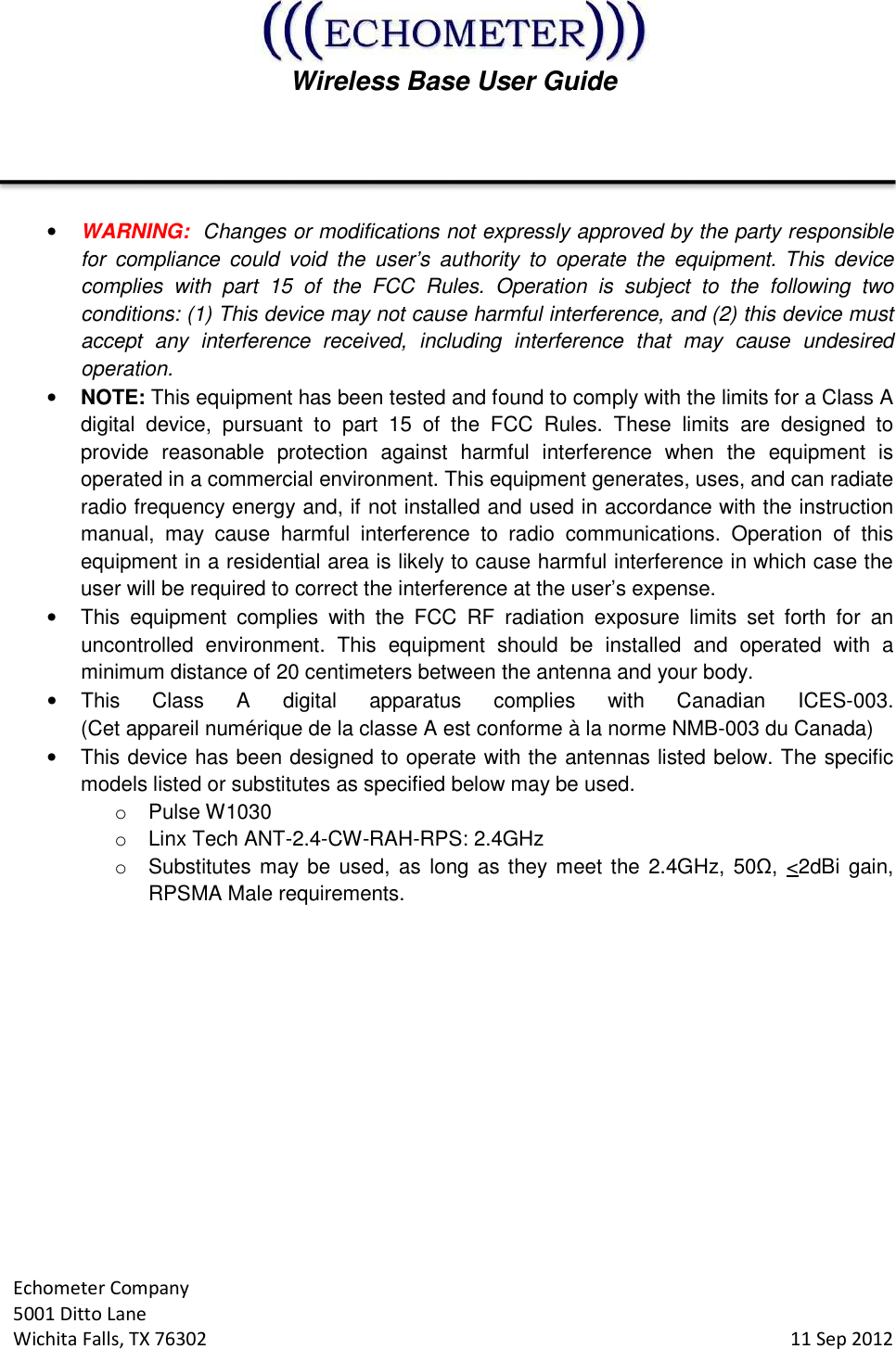  Wireless Base User Guide  Echometer Company 5001 Ditto Lane Wichita Falls, TX 76302     11 Sep 2012   • WARNING:  Changes or modifications not expressly approved by the party responsible for  compliance  could  void  the  user’s  authority  to  operate  the  equipment. This  device complies  with  part  15  of  the  FCC  Rules.  Operation  is  subject  to  the  following  two conditions: (1) This device may not cause harmful interference, and (2) this device must accept  any  interference  received,  including  interference  that  may  cause  undesired operation. • NOTE: This equipment has been tested and found to comply with the limits for a Class A digital  device,  pursuant  to  part  15  of  the  FCC  Rules.  These  limits  are  designed  to provide  reasonable  protection  against  harmful  interference  when  the  equipment  is operated in a commercial environment. This equipment generates, uses, and can radiate radio frequency energy and, if not installed and used in accordance with the instruction manual,  may  cause  harmful  interference  to  radio  communications.  Operation  of  this equipment in a residential area is likely to cause harmful interference in which case the user will be required to correct the interference at the user’s expense. •  This  equipment  complies  with  the  FCC  RF  radiation  exposure  limits  set  forth  for  an uncontrolled  environment.  This  equipment  should  be  installed  and  operated  with  a minimum distance of 20 centimeters between the antenna and your body. •  This  Class  A  digital  apparatus  complies  with  Canadian  ICES-003.  (Cet appareil numérique de la classe A est conforme à la norme NMB-003 du Canada)  •  This device has been designed to operate with the antennas listed below. The specific models listed or substitutes as specified below may be used. o  Pulse W1030   o  Linx Tech ANT-2.4-CW-RAH-RPS: 2.4GHz o  Substitutes may be used,  as long  as they meet the  2.4GHz, 50Ω, &lt;2dBi  gain, RPSMA Male requirements.    