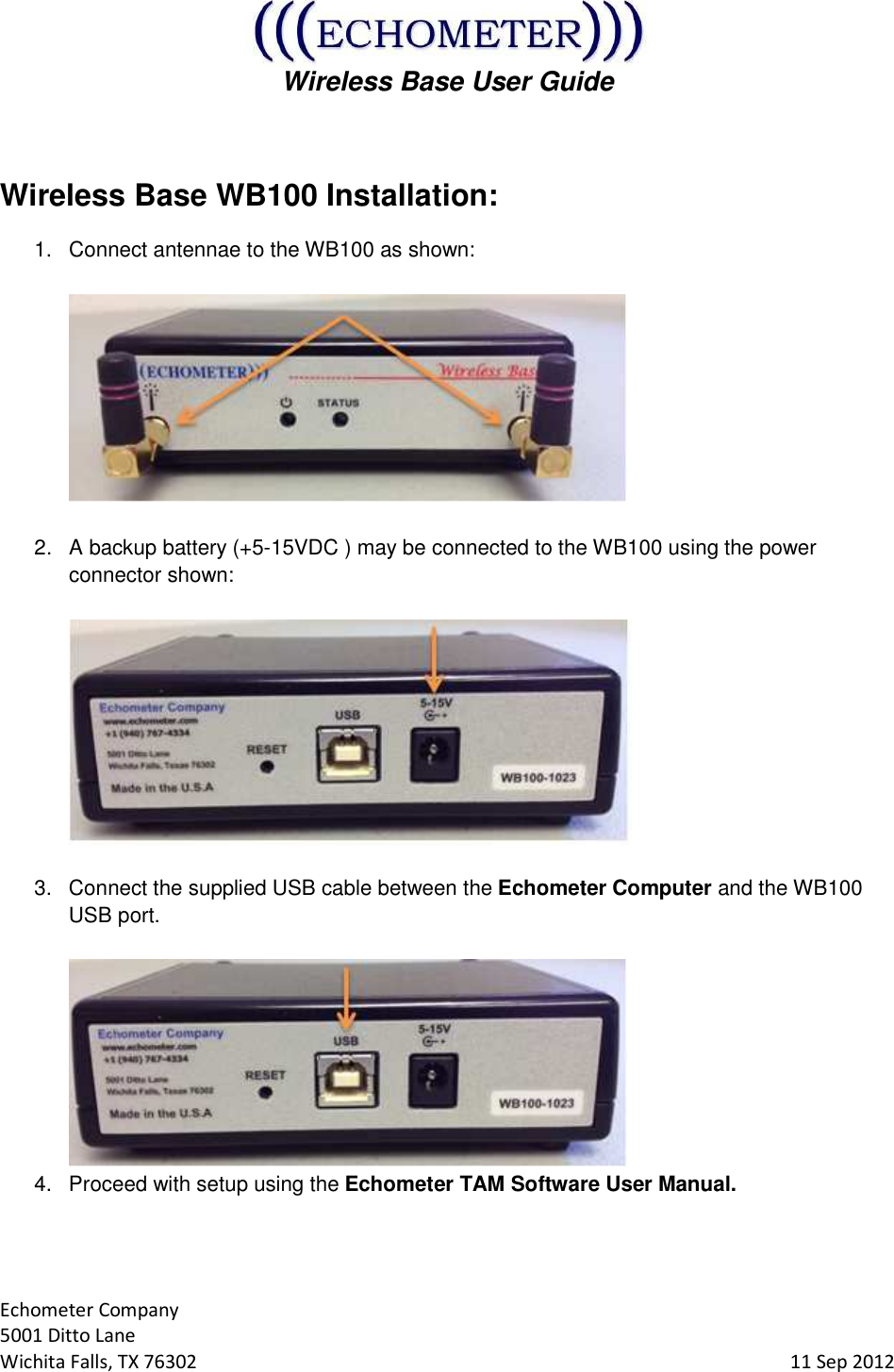  Wireless Base User Guide  Echometer Company 5001 Ditto Lane Wichita Falls, TX 76302     11 Sep 2012  Wireless Base WB100 Installation: 1.  Connect antennae to the WB100 as shown:     2.  A backup battery (+5-15VDC ) may be connected to the WB100 using the power connector shown:     3.  Connect the supplied USB cable between the Echometer Computer and the WB100 USB port.    4.  Proceed with setup using the Echometer TAM Software User Manual.   