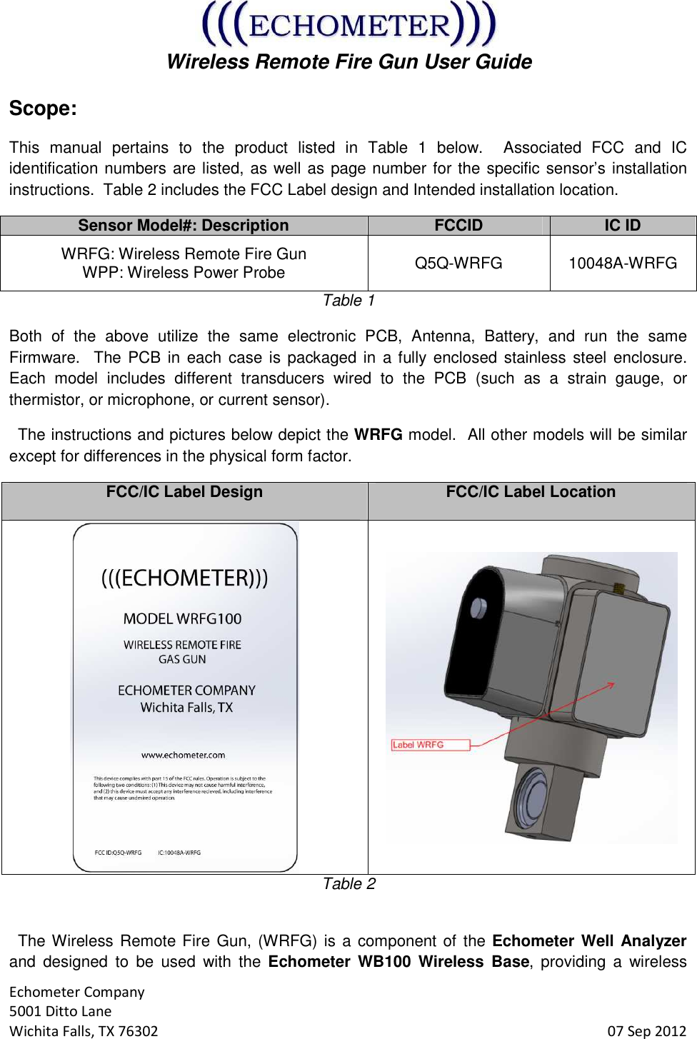  Wireless Remote Fire Gun User Guide  Echometer Company 5001 Ditto Lane Wichita Falls, TX 76302     07 Sep 2012 Scope: This  manual  pertains  to  the  product  listed  in  Table  1  below.    Associated  FCC  and  IC identification numbers are listed, as well as page number for the specific sensor’s installation instructions.  Table 2 includes the FCC Label design and Intended installation location. Sensor Model#: Description FCCID IC ID WRFG: Wireless Remote Fire Gun WPP: Wireless Power Probe  Q5Q-WRFG  10048A-WRFG Table 1 Both  of  the  above  utilize  the  same  electronic  PCB,  Antenna,  Battery,  and  run  the  same Firmware.  The PCB  in  each  case is packaged in  a fully  enclosed stainless steel enclosure.  Each  model  includes  different  transducers  wired  to  the  PCB  (such  as  a  strain  gauge,  or thermistor, or microphone, or current sensor).   The instructions and pictures below depict the WRFG model.  All other models will be similar except for differences in the physical form factor. FCC/IC Label Design  FCC/IC Label Location   Table 2    The Wireless Remote Fire Gun, (WRFG) is a component of the Echometer Well Analyzer and  designed  to  be  used  with  the  Echometer WB100  Wireless  Base,  providing  a  wireless 