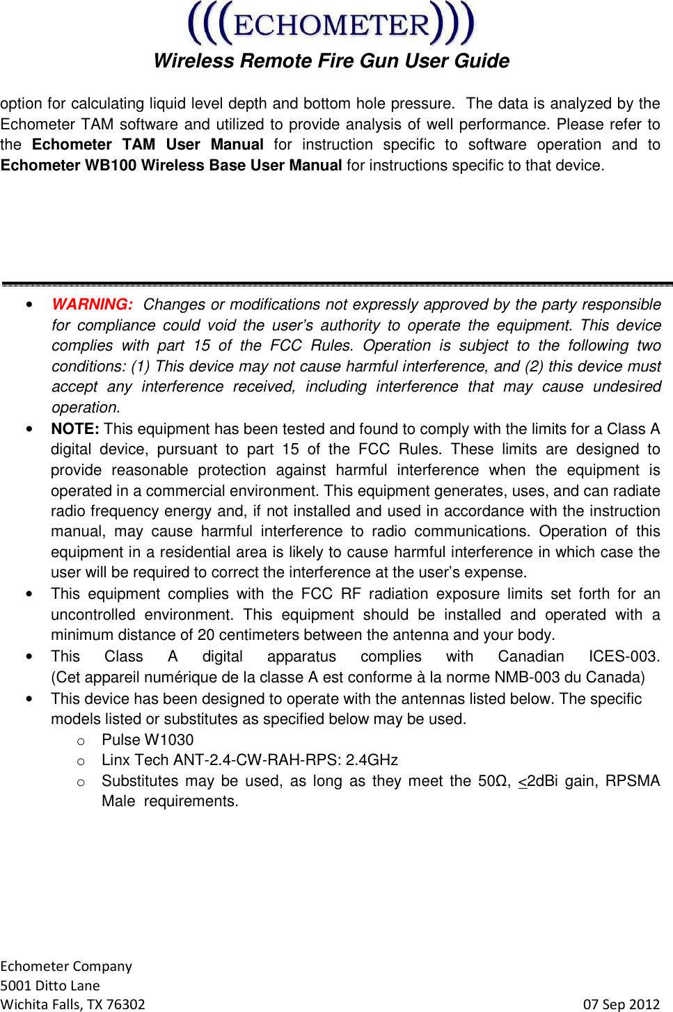  Wireless Remote Fire Gun User Guide  Echometer Company 5001 Ditto Lane Wichita Falls, TX 76302     07 Sep 2012 option for calculating liquid level depth and bottom hole pressure.  The data is analyzed by the Echometer TAM software and utilized to provide analysis of well performance. Please refer to the  Echometer  TAM  User  Manual  for  instruction  specific  to  software  operation  and  to Echometer WB100 Wireless Base User Manual for instructions specific to that device.    • WARNING:  Changes or modifications not expressly approved by the party responsible for  compliance  could  void  the  user’s  authority  to  operate  the  equipment. This  device complies  with  part  15  of  the  FCC  Rules.  Operation  is  subject  to  the  following  two conditions: (1) This device may not cause harmful interference, and (2) this device must accept  any  interference  received,  including  interference  that  may  cause  undesired operation. • NOTE: This equipment has been tested and found to comply with the limits for a Class A digital  device,  pursuant  to  part  15  of  the  FCC  Rules.  These  limits  are  designed  to provide  reasonable  protection  against  harmful  interference  when  the  equipment  is operated in a commercial environment. This equipment generates, uses, and can radiate radio frequency energy and, if not installed and used in accordance with the instruction manual,  may  cause  harmful  interference  to  radio  communications.  Operation  of  this equipment in a residential area is likely to cause harmful interference in which case the user will be required to correct the interference at the user’s expense. •  This  equipment  complies  with  the  FCC  RF  radiation  exposure  limits  set  forth  for  an uncontrolled  environment.  This  equipment  should  be  installed  and  operated  with  a minimum distance of 20 centimeters between the antenna and your body. •  This  Class  A  digital  apparatus  complies  with  Canadian  ICES-003.  (Cet appareil numérique de la classe A est conforme à la norme NMB-003 du Canada)  •  This device has been designed to operate with the antennas listed below. The specific models listed or substitutes as specified below may be used. o  Pulse W1030   o  Linx Tech ANT-2.4-CW-RAH-RPS: 2.4GHz o  Substitutes may be  used,  as long  as  they meet  the  50Ω, &lt;2dBi  gain, RPSMA Male  requirements.    