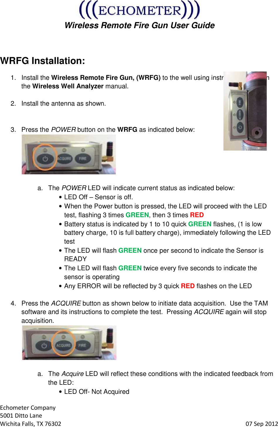  Wireless Remote Fire Gun User Guide  Echometer Company 5001 Ditto Lane Wichita Falls, TX 76302     07 Sep 2012  WRFG Installation: 1.  Install the Wireless Remote Fire Gun, (WRFG) to the well using instructions found in the Wireless Well Analyzer manual.  2.  Install the antenna as shown.     3.  Press the POWER button on the WRFG as indicated below:   a.  The POWER LED will indicate current status as indicated below: • LED Off – Sensor is off. • When the Power button is pressed, the LED will proceed with the LED test, flashing 3 times GREEN, then 3 times RED • Battery status is indicated by 1 to 10 quick GREEN flashes, (1 is low battery charge, 10 is full battery charge), immediately following the LED test • The LED will flash GREEN once per second to indicate the Sensor is READY • The LED will flash GREEN twice every five seconds to indicate the sensor is operating • Any ERROR will be reflected by 3 quick RED flashes on the LED  4.  Press the ACQUIRE button as shown below to initiate data acquisition.  Use the TAM software and its instructions to complete the test.  Pressing ACQUIRE again will stop acquisition.   a.  The Acquire LED will reflect these conditions with the indicated feedback from the LED: • LED Off- Not Acquired 