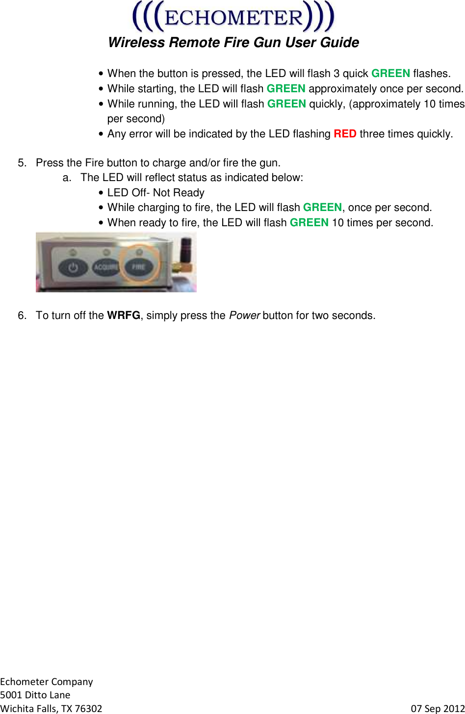  Wireless Remote Fire Gun User Guide  Echometer Company 5001 Ditto Lane Wichita Falls, TX 76302     07 Sep 2012 • When the button is pressed, the LED will flash 3 quick GREEN flashes. • While starting, the LED will flash GREEN approximately once per second. • While running, the LED will flash GREEN quickly, (approximately 10 times per second) • Any error will be indicated by the LED flashing RED three times quickly.  5.  Press the Fire button to charge and/or fire the gun.   a.  The LED will reflect status as indicated below: • LED Off- Not Ready • While charging to fire, the LED will flash GREEN, once per second. • When ready to fire, the LED will flash GREEN 10 times per second.   6.  To turn off the WRFG, simply press the Power button for two seconds.    