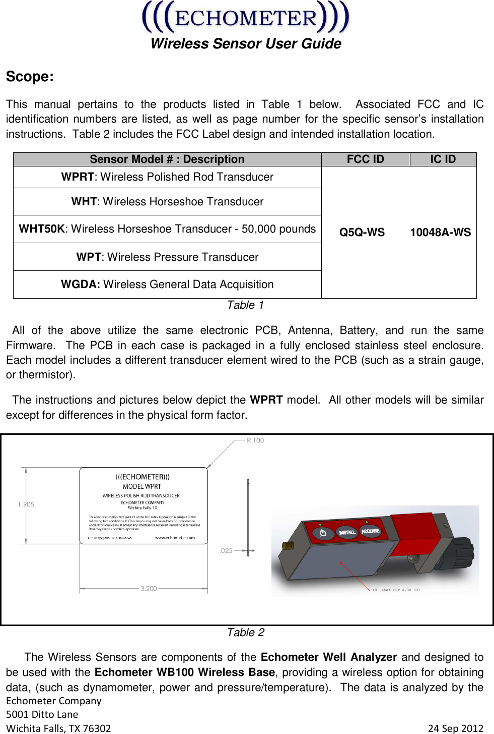  Wireless Sensor User Guide  Echometer Company 5001 Ditto Lane Wichita Falls, TX 76302     24 Sep 2012 Scope: This  manual  pertains  to  the  products  listed  in  Table  1  below.    Associated  FCC  and  IC identification numbers are listed, as well as page number for the specific sensor’s installation instructions.  Table 2 includes the FCC Label design and intended installation location. Sensor Model # : Description FCC ID IC ID WPRT: Wireless Polished Rod Transducer     Q5Q-WS        10048A-WS WHT: Wireless Horseshoe Transducer WHT50K: Wireless Horseshoe Transducer - 50,000 pounds WPT: Wireless Pressure Transducer WGDA: Wireless General Data Acquisition Table 1   All  of  the  above  utilize  the  same  electronic  PCB,  Antenna,  Battery,  and  run  the  same Firmware.  The PCB in  each  case  is packaged in  a fully  enclosed  stainless  steel  enclosure.  Each model includes a different transducer element wired to the PCB (such as a strain gauge, or thermistor).   The instructions and pictures below depict the WPRT model.  All other models will be similar except for differences in the physical form factor.    Table 2 The Wireless Sensors are components of the Echometer Well Analyzer and designed to be used with the Echometer WB100 Wireless Base, providing a wireless option for obtaining data, (such as dynamometer, power and pressure/temperature).  The data is analyzed by the 