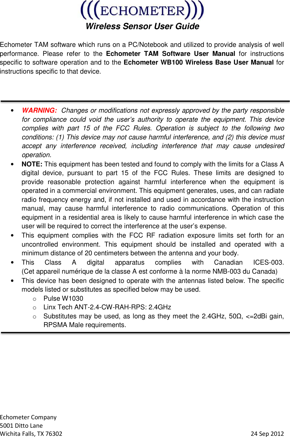  Wireless Sensor User Guide  Echometer Company 5001 Ditto Lane Wichita Falls, TX 76302     24 Sep 2012 Echometer TAM software which runs on a PC/Notebook and utilized to provide analysis of well performance.  Please  refer  to  the  Echometer  TAM  Software  User  Manual  for  instructions specific to software operation and to the Echometer WB100 Wireless Base User Manual for instructions specific to that device.   • WARNING:  Changes or modifications not expressly approved by the party responsible for  compliance  could  void  the  user’s  authority  to  operate  the  equipment. This  device complies  with  part  15  of  the  FCC  Rules.  Operation  is  subject  to  the  following  two conditions: (1) This device may not cause harmful interference, and (2) this device must accept  any  interference  received,  including  interference  that  may  cause  undesired operation. • NOTE: This equipment has been tested and found to comply with the limits for a Class A digital  device,  pursuant  to  part  15  of  the  FCC  Rules.  These  limits  are  designed  to provide  reasonable  protection  against  harmful  interference  when  the  equipment  is operated in a commercial environment. This equipment generates, uses, and can radiate radio frequency energy and, if not installed and used in accordance with the instruction manual,  may  cause  harmful  interference  to  radio  communications.  Operation  of  this equipment in a residential area is likely to cause harmful interference in which case the user will be required to correct the interference at the user’s expense. •  This  equipment  complies  with  the  FCC  RF  radiation  exposure  limits  set  forth  for  an uncontrolled  environment.  This  equipment  should  be  installed  and  operated  with  a minimum distance of 20 centimeters between the antenna and your body. •  This  Class  A  digital  apparatus  complies  with  Canadian  ICES-003.  (Cet appareil numérique de la classe A est conforme à la norme NMB-003 du Canada)  •  This device has been designed to operate with the antennas listed below. The specific models listed or substitutes as specified below may be used. o  Pulse W1030   o  Linx Tech ANT-2.4-CW-RAH-RPS: 2.4GHz o  Substitutes may be used, as long as they meet the 2.4GHz, 50Ω, &lt;=2dBi gain, RPSMA Male requirements.    