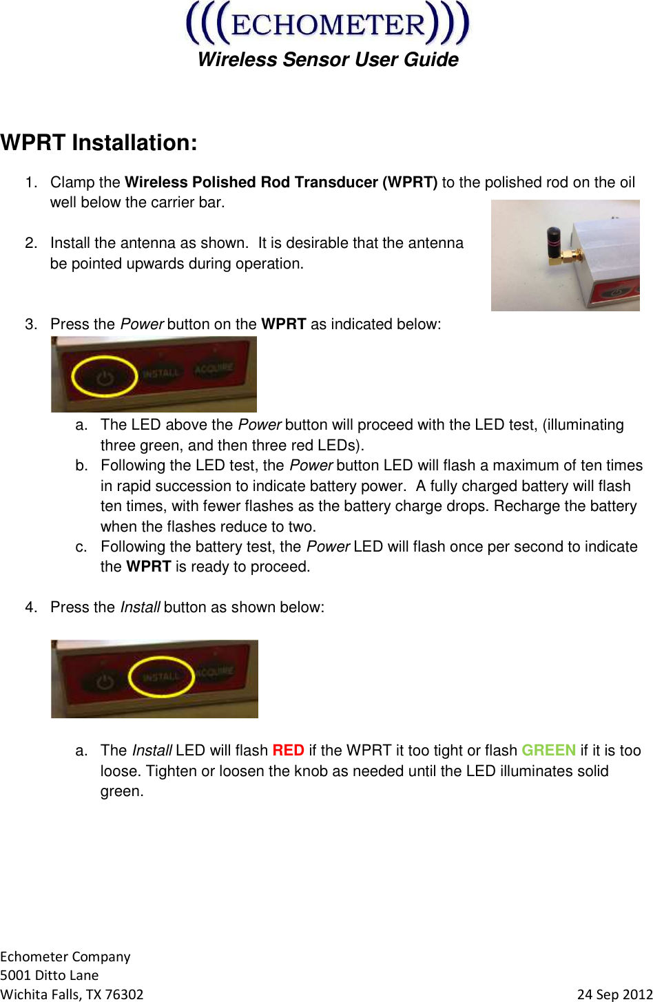  Wireless Sensor User Guide  Echometer Company 5001 Ditto Lane Wichita Falls, TX 76302     24 Sep 2012  WPRT Installation: 1.  Clamp the Wireless Polished Rod Transducer (WPRT) to the polished rod on the oil well below the carrier bar.  2.  Install the antenna as shown.  It is desirable that the antenna be pointed upwards during operation.   3.  Press the Power button on the WPRT as indicated below:  a.  The LED above the Power button will proceed with the LED test, (illuminating three green, and then three red LEDs). b.  Following the LED test, the Power button LED will flash a maximum of ten times in rapid succession to indicate battery power.  A fully charged battery will flash ten times, with fewer flashes as the battery charge drops. Recharge the battery when the flashes reduce to two. c.  Following the battery test, the Power LED will flash once per second to indicate the WPRT is ready to proceed.  4.  Press the Install button as shown below:     a.  The Install LED will flash RED if the WPRT it too tight or flash GREEN if it is too loose. Tighten or loosen the knob as needed until the LED illuminates solid green.       