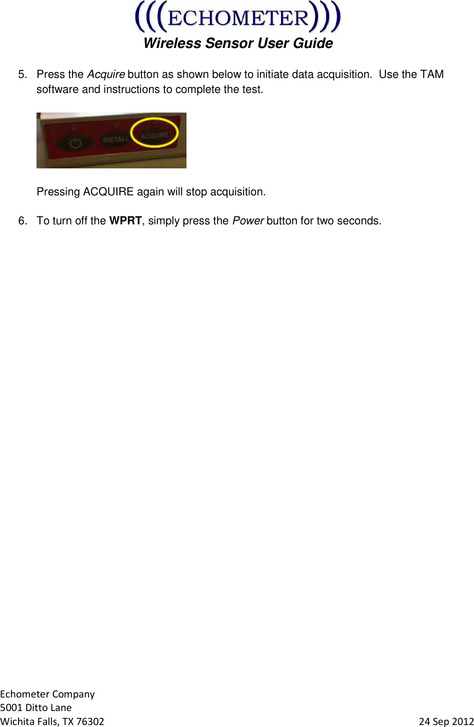  Wireless Sensor User Guide  Echometer Company 5001 Ditto Lane Wichita Falls, TX 76302     24 Sep 2012 5.  Press the Acquire button as shown below to initiate data acquisition.  Use the TAM software and instructions to complete the test.      Pressing ACQUIRE again will stop acquisition.  6.  To turn off the WPRT, simply press the Power button for two seconds.    