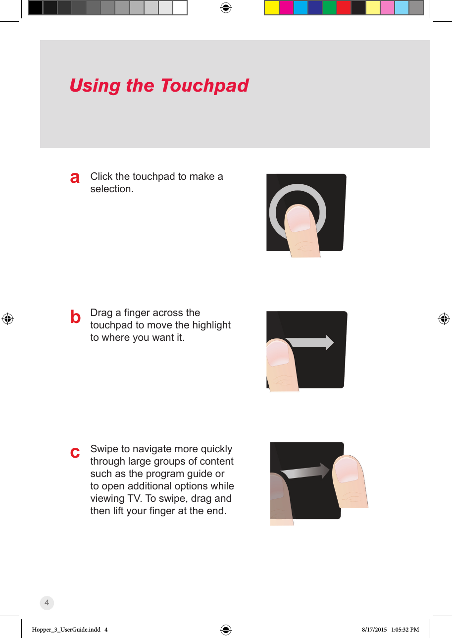 4Using the TouchpadClick the touchpad to make a selection.Dragangeracrossthetouchpad to move the highlight to where you want it.Swipe to navigate more quickly through large groups of content such as the program guide or to open additional options while viewing TV. To swipe, drag and thenliftyourngerattheend.abcHopper_3_UserGuide.indd   4 8/17/2015   1:05:32 PM