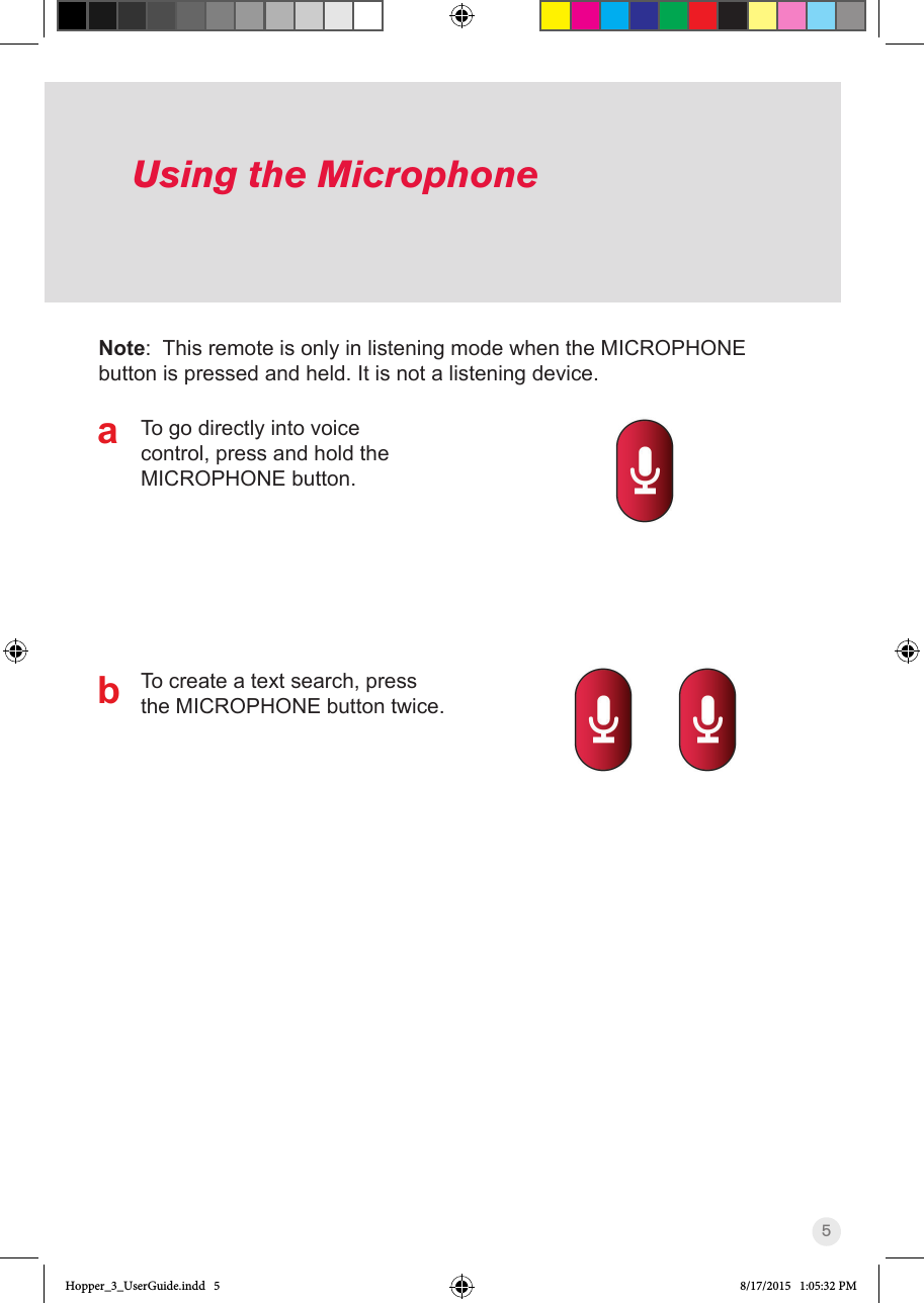 5Using the MicrophoneTo go directly into voice control, press and hold the MICROPHONE button.To create a text search, press the MICROPHONE button twice.Note:  This remote is only in listening mode when the MICROPHONE button is pressed and held. It is not a listening device.abHopper_3_UserGuide.indd   5 8/17/2015   1:05:32 PM