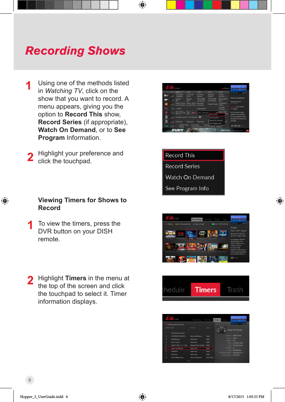 6Recording ShowsUsing one of the methods listed in Watching TV, click on the show that you want to record. A menu appears, giving you the option to Record This show, Record Series (if appropriate), Watch On Demand, or to See Program Information.Highlight your preference and click the touchpad.Viewing Timers for Shows to RecordTo view the timers, press the DVR button on your DISH remote.Highlight Timers in the menu at the top of the screen and click the touchpad to select it. Timer information displays.1212Hopper_3_UserGuide.indd   6 8/17/2015   1:05:33 PM