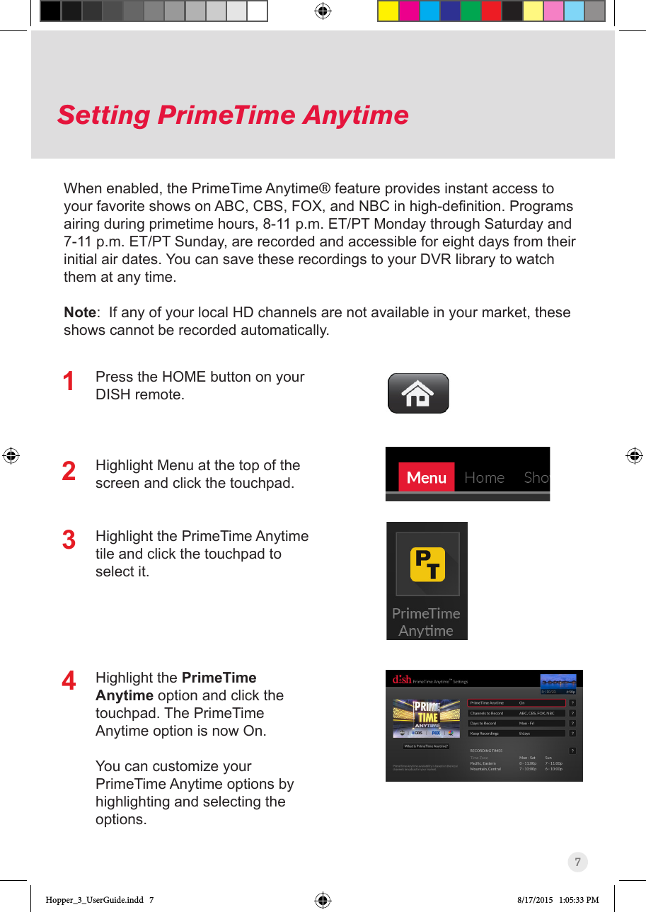 7Setting PrimeTime AnytimeWhen enabled, the PrimeTime Anytime® feature provides instant access to yourfavoriteshowsonABC,CBS,FOX,andNBCinhigh-denition.Programsairing during primetime hours, 8-11 p.m. ET/PT Monday through Saturday and 7-11 p.m. ET/PT Sunday, are recorded and accessible for eight days from their initial air dates. You can save these recordings to your DVR library to watch them at any time.Note:  If any of your local HD channels are not available in your market, these shows cannot be recorded automatically.Press the HOME button on your DISH remote.Highlight Menu at the top of the screen and click the touchpad.Highlight the PrimeTime Anytime tile and click the touchpad to select it.Highlight the PrimeTime Anytime option and click the touchpad. The PrimeTime Anytime option is now On.You can customize your PrimeTime Anytime options by highlighting and selecting the options.1234Hopper_3_UserGuide.indd   7 8/17/2015   1:05:33 PM