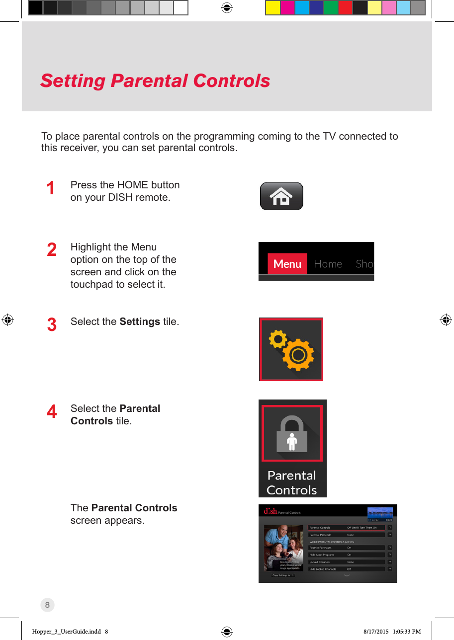 8Press the HOME button on your DISH remote.Highlight the Menu option on the top of the screen and click on the touchpad to select it.Select the Settings tile.Select the Parental Controls tile. The Parental Controls screen appears.To place parental controls on the programming coming to the TV connected to this receiver, you can set parental controls.123Setting Parental Controls4Hopper_3_UserGuide.indd   8 8/17/2015   1:05:33 PM