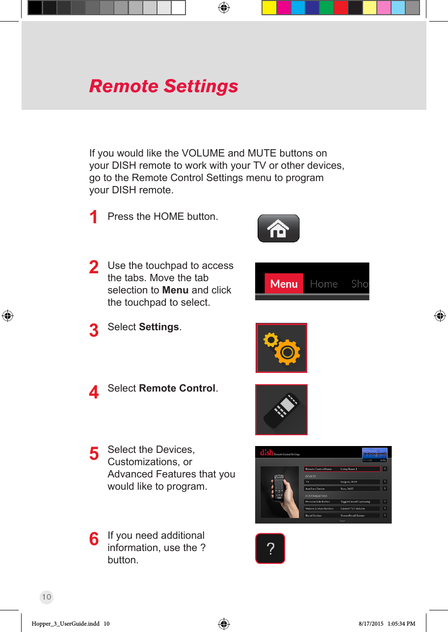 10Press the HOME button.Use the touchpad to access the tabs. Move the tab selection to Menu and click the touchpad to select.Select Settings.Select Remote Control.Select the Devices, Customizations, or Advanced Features that you would like to program.If you need additional information, use the ? button.Remote Settings123If you would like the VOLUME and MUTE buttons on your DISH remote to work with your TV or other devices, go to the Remote Control Settings menu to program your DISH remote.456Hopper_3_UserGuide.indd   10 8/17/2015   1:05:34 PM