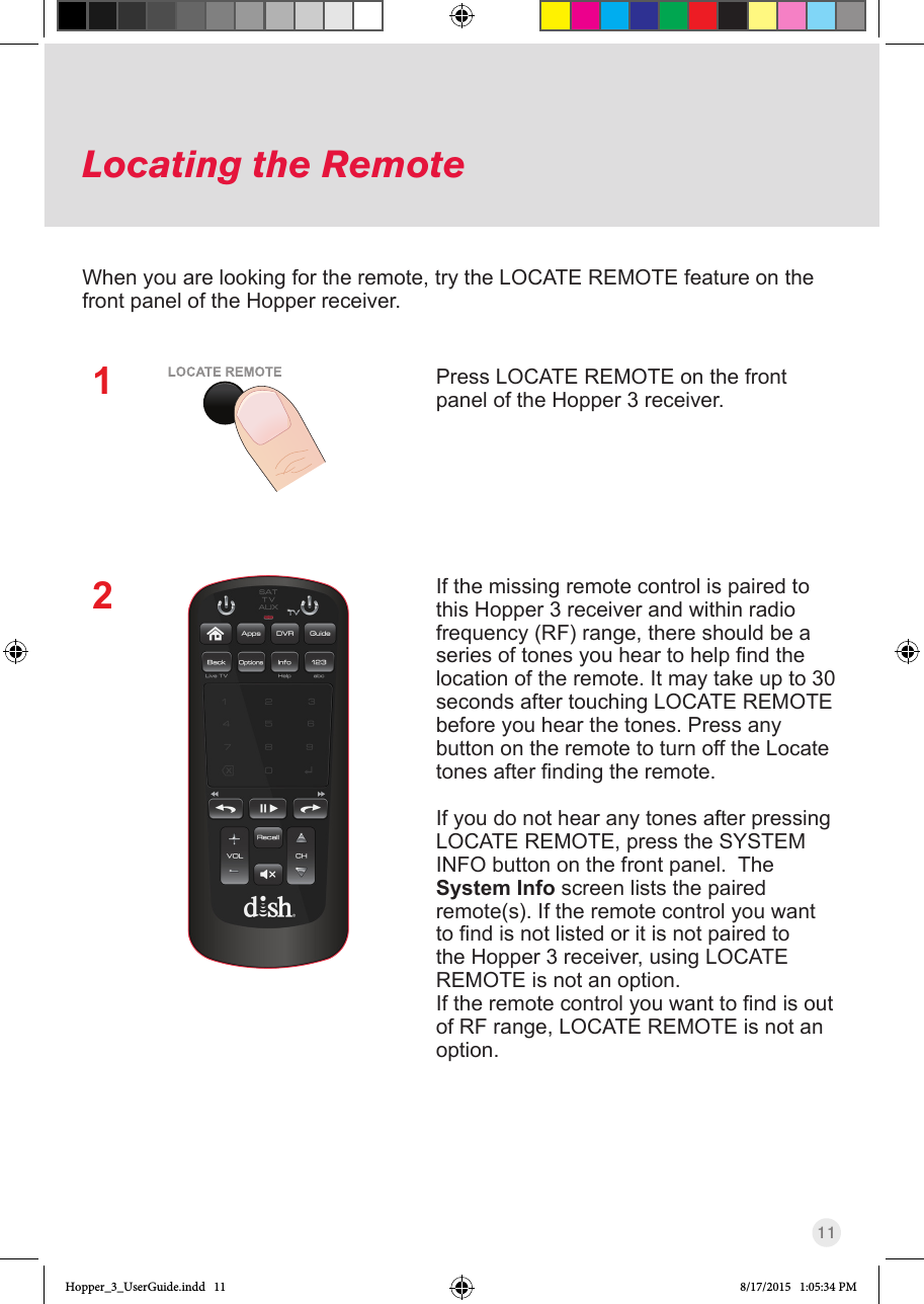 11Locating the RemotePress LOCATE REMOTE on the front panel of the Hopper 3 receiver.  If the missing remote control is paired to this Hopper 3 receiver and within radio frequency (RF) range, there should be a seriesoftonesyouheartohelpndthelocation of the remote. It may take up to 30 seconds after touching LOCATE REMOTE before you hear the tones. Press any button on the remote to turn off the Locate tonesafterndingtheremote.If you do not hear any tones after pressing LOCATE REMOTE, press the SYSTEM INFO button on the front panel.  The System Info screen lists the paired remote(s). If the remote control you want tondisnotlistedoritisnotpairedtothe Hopper 3 receiver, using LOCATE REMOTE is not an option. Iftheremotecontrolyouwanttondisoutof RF range, LOCATE REMOTE is not an option.When you are looking for the remote, try the LOCATE REMOTE feature on the front panel of the Hopper receiver. 12Hopper_3_UserGuide.indd   11 8/17/2015   1:05:34 PM