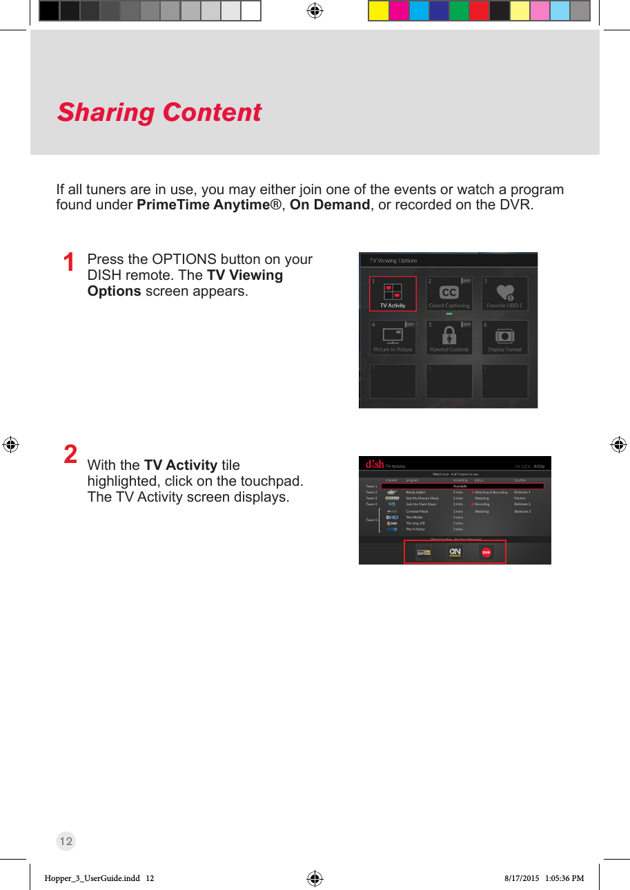 12Sharing ContentIf all tuners are in use, you may either join one of the events or watch a program found under PrimeTime Anytime®, On Demand, or recorded on the DVR. Press the OPTIONS button on your DISH remote. The TV Viewing Options screen appears.With the TV Activity tile highlighted, click on the touchpad.  The TV Activity screen displays.12Hopper_3_UserGuide.indd   12 8/17/2015   1:05:36 PM