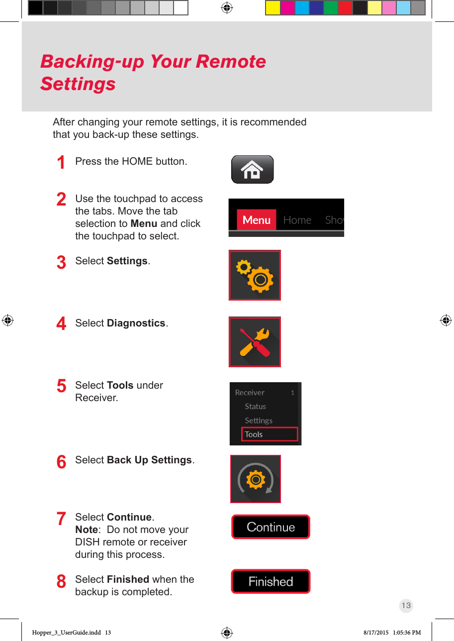13Backing-up Your Remote SettingsPress the HOME button.Use the touchpad to access the tabs. Move the tab selection to Menu and click the touchpad to select.Select Settings.Select Diagnostics.Select Tools under Receiver.Select Back Up Settings.Select Continue.Note:  Do not move your DISH remote or receiver during this process.Select Finished when the backup is completed.12345678After changing your remote settings, it is recommended that you back-up these settings.Hopper_3_UserGuide.indd   13 8/17/2015   1:05:36 PM