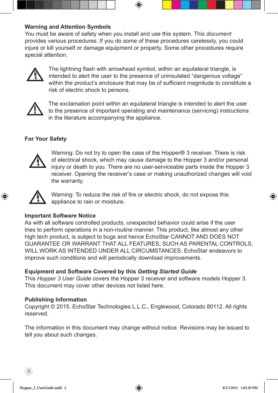 IIWarning and Attention SymbolsYou must be aware of safety when you install and use this system. This document provides various procedures. If you do some of these procedures carelessly, you could injure or kill yourself or damage equipment or property. Some other procedures require special attention.Thelightningashwitharrowheadsymbol,withinanequilateraltriangle,isintended to alert the user to the presence of uninsulated “dangerous voltage” withintheproduct’senclosurethatmaybeofsufcientmagnitudetoconstitutearisk of electric shock to persons.   The exclamation point within an equilateral triangle is intended to alert the user to the presence of important operating and maintenance (servicing) instructions in the literature accompanying the appliance.   For Your Safety    Warning: Do not try to open the case of the Hopper® 3 receiver. There is risk of electrical shock, which may cause damage to the Hopper 3 and/or personal injury or death to you. There are no user-serviceable parts inside the Hopper 3 receiver. Opening the receiver’s case or making unauthorized changes will void the warranty.Warning:Toreducetheriskofreorelectricshock,donotexposethisappliance to rain or moisture.Important Software NoticeAs with all software controlled products, unexpected behavior could arise if the user tries to perform operations in a non-routine manner. This product, like almost any other high tech product, is subject to bugs and hence EchoStar CANNOT AND DOES NOT GUARANTEE OR WARRANT THAT ALL FEATURES, SUCH AS PARENTAL CONTROLS, WILL WORK AS INTENDED UNDER ALL CIRCUMSTANCES. EchoStar endeavors to improve such conditions and will periodically download improvements.Equipment and Software Covered by this Getting Started GuideThis Hopper 3 User Guide covers the Hopper 3 receiver and software models Hopper 3. This document may cover other devices not listed here.Publishing InformationCopyright © 2015. EchoStar Technologies L.L.C., Englewood, Colorado 80112. All rights reserved.The information in this document may change without notice. Revisions may be issued to tell you about such changes.Hopper_3_UserGuide.indd   2 8/17/2015   1:05:30 PM