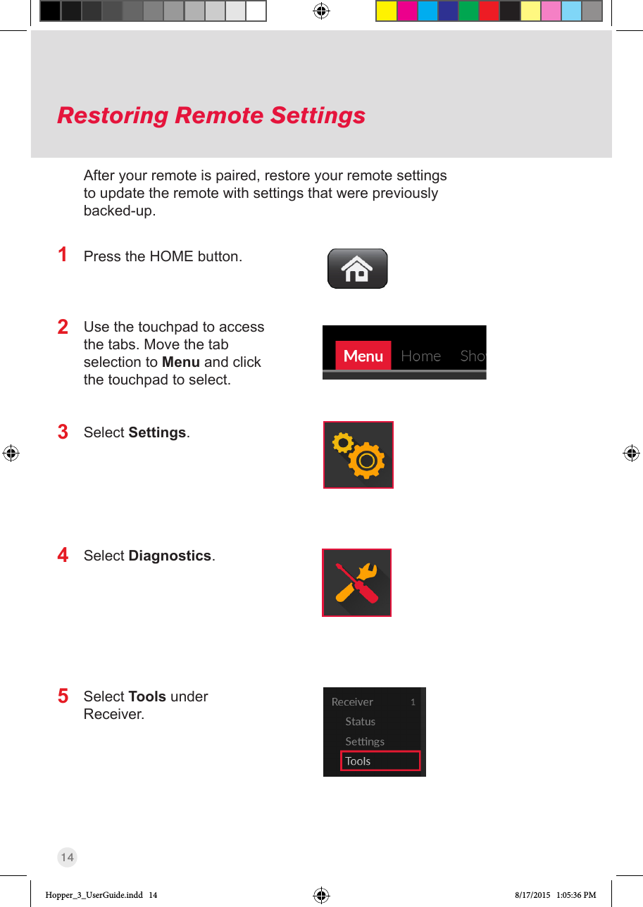 14Restoring Remote SettingsPress the HOME button.Use the touchpad to access the tabs. Move the tab selection to Menu and click the touchpad to select.Select Settings.Select Diagnostics.Select Tools under Receiver.12345After your remote is paired, restore your remote settings to update the remote with settings that were previously backed-up.Hopper_3_UserGuide.indd   14 8/17/2015   1:05:36 PM