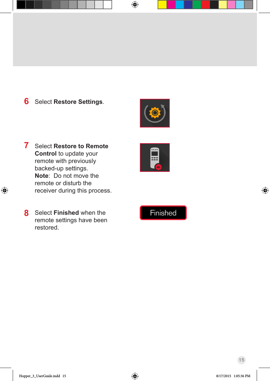 15Select Restore Settings.Select Restore to Remote Control to update your remote with previously backed-up settings.Note:  Do not move the remote or disturb the receiver during this process.Select Finished when the remote settings have been restored.678Hopper_3_UserGuide.indd   15 8/17/2015   1:05:36 PM