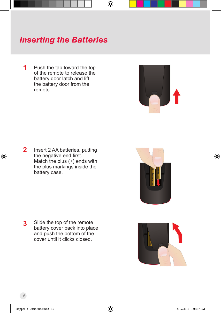 16Inserting the Batteries123Push the tab toward the top of the remote to release the battery door latch and lift the battery door from the remote.Insert 2 AA batteries, putting thenegativeendrst.Match the plus (+) ends with the plus markings inside the battery case.Slide the top of the remote battery cover back into place and push the bottom of the cover until it clicks closed.Hopper_3_UserGuide.indd   16 8/17/2015   1:05:37 PM