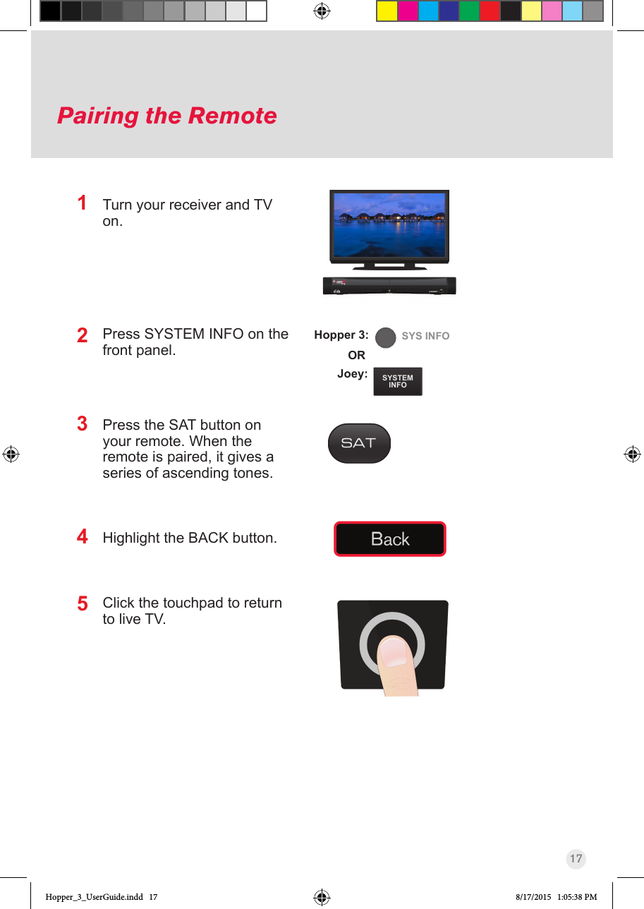 17Pairing the RemoteTurn your receiver and TV on. Press SYSTEM INFO on the front panel. Press the SAT button on your remote. When the remote is paired, it gives a series of ascending tones. Highlight the BACK button.Click the touchpad to return to live TV.21SYSTEMINFOSYS INFOJoey:ORHopper 3:345Hopper_3_UserGuide.indd   17 8/17/2015   1:05:38 PM