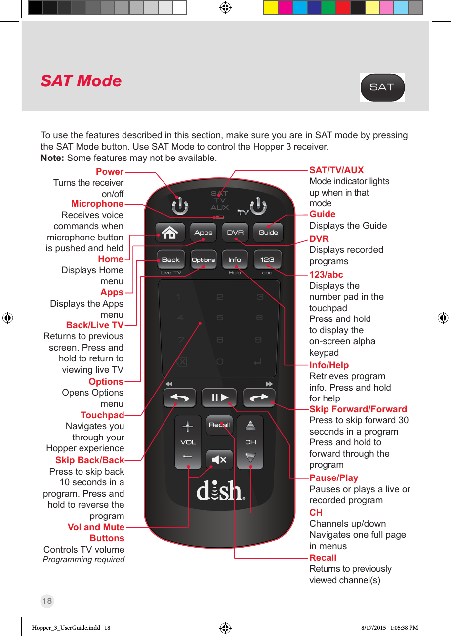 18SAT ModeTo use the features described in this section, make sure you are in SAT mode by pressing the SAT Mode button. Use SAT Mode to control the Hopper 3 receiver.Note: Some features may not be available.SAT/TV/AUXMode indicator lights up when in that modeCHChannels up/downNavigates one full page in menusSkip Forward/ForwardPress to skip forward 30 seconds in a programPress and hold to forward through the programSkip Back/BackPress to skip back 10 seconds in a program. Press and hold to reverse the programBack/Live TVReturns to previous screen. Press and hold to return to viewing live TVPause/PlayPauses or plays a live or recorded programVol and Mute Buttons   Controls  TV  volume Programming required RecallReturns to previously viewed channel(s)HomeDisplays Home menuOptionsOpens Options menuAppsDisplays the Apps menuDVRDisplays recorded programsInfo/HelpRetrieves program info. Press and hold for helpGuideDisplays the Guide123/abcDisplays the number pad in the touchpadPress and hold to display the on-screen alpha keypadMicrophoneReceives voice commands when microphone button is pushed and heldPower Turns the receiver on/offTouchpadNavigates you through your Hopper experienceHopper_3_UserGuide.indd   18 8/17/2015   1:05:38 PM