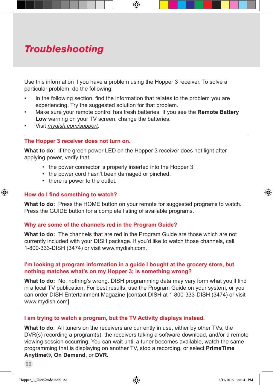 22TroubleshootingUse this information if you have a problem using the Hopper 3 receiver. To solve a particular problem, do the following:• Inthefollowingsection,ndtheinformationthatrelatestotheproblemyouareexperiencing. Try the suggested solution for that problem.• Make sure your remote control has fresh batteries. If you see the Remote Battery Low warning on your TV screen, change the batteries. • Visit mydish.com/support.The Hopper 3 receiver does not turn on.What to do:  If the green power LED on the Hopper 3 receiver does not light after applying power, verify that • the power connector is properly inserted into the Hopper 3.• the power cord hasn’t been damaged or pinched.• there is power to the outlet.How do I nd something to watch?What to do:  Press the HOME button on your remote for suggested programs to watch.  Press the GUIDE button for a complete listing of available programs.Why are some of the channels red in the Program Guide?What to do:  The channels that are red in the Program Guide are those which are not currently included with your DISH package. If you’d like to watch those channels, call 1-800-333-DISH (3474) or visit www.mydish.com. I’m looking at program information in a guide I bought at the grocery store, but nothing matches what’s on my Hopper 3; is something wrong? What to do:  No,nothing’swrong.DISHprogrammingdatamayvaryformwhatyou’llndin a local TV publication. For best results, use the Program Guide on your system, or you can order DISH Entertainment Magazine [contact DISH at 1-800-333-DISH (3474) or visit www.mydish.com].I am trying to watch a program, but the TV Activity displays instead.What to do:  All tuners on the receivers are currently in use, either by other TVs, the DVR(s) recording a program(s), the receivers taking a software download, and/or a remote viewing session occurring. You can wait until a tuner becomes available, watch the same programming that is displaying on another TV, stop a recording, or select PrimeTime Anytime®, On Demand, or DVR.Hopper_3_UserGuide.indd   22 8/17/2015   1:05:41 PM
