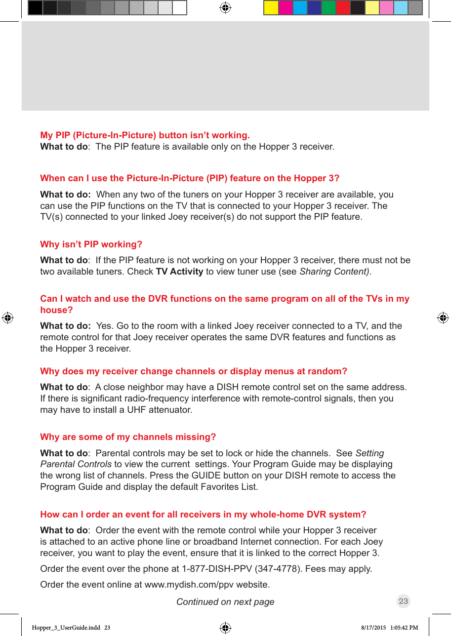 23Continued on next pageMy PIP (Picture-In-Picture) button isn’t working.What to do:  The PIP feature is available only on the Hopper 3 receiver.When can I use the Picture-In-Picture (PIP) feature on the Hopper 3?What to do:  When any two of the tuners on your Hopper 3 receiver are available, you can use the PIP functions on the TV that is connected to your Hopper 3 receiver. The TV(s) connected to your linked Joey receiver(s) do not support the PIP feature.Why isn’t PIP working?What to do:  If the PIP feature is not working on your Hopper 3 receiver, there must not be two available tuners. Check TV Activity to view tuner use (see Sharing Content).Can I watch and use the DVR functions on the same program on all of the TVs in my house? What to do:  Yes. Go to the room with a linked Joey receiver connected to a TV, and the remote control for that Joey receiver operates the same DVR features and functions as the Hopper 3 receiver.Why does my receiver change channels or display menus at random?What to do:  A close neighbor may have a DISH remote control set on the same address. Ifthereissignicantradio-frequencyinterferencewithremote-controlsignals,thenyoumay have to install a UHF attenuator.Why are some of my channels missing?What to do:  Parental controls may be set to lock or hide the channels.  See Setting Parental Controls to view the current  settings. Your Program Guide may be displaying the wrong list of channels. Press the GUIDE button on your DISH remote to access the Program Guide and display the default Favorites List. How can I order an event for all receivers in my whole-home DVR system?What to do:  Order the event with the remote control while your Hopper 3 receiver is attached to an active phone line or broadband Internet connection. For each Joey receiver, you want to play the event, ensure that it is linked to the correct Hopper 3. Order the event over the phone at 1-877-DISH-PPV (347-4778). Fees may apply. Order the event online at www.mydish.com/ppv website.Hopper_3_UserGuide.indd   23 8/17/2015   1:05:42 PM