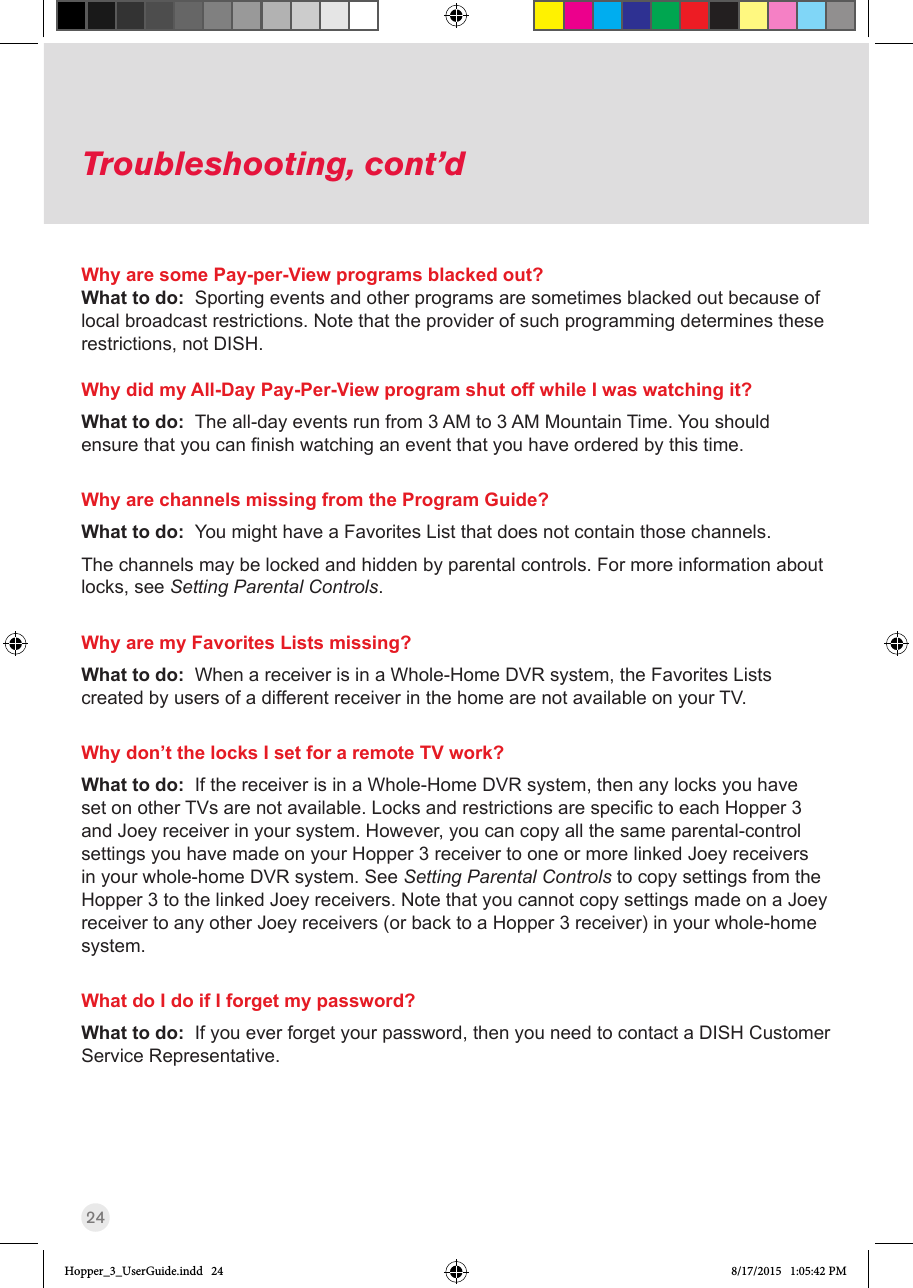 24Troubleshooting, cont’dWhy are some Pay-per-View programs blacked out?What to do:  Sporting events and other programs are sometimes blacked out because of local broadcast restrictions. Note that the provider of such programming determines these restrictions, not DISH. Why did my All-Day Pay-Per-View program shut off while I was watching it?What to do:  The all-day events run from 3 AM to 3 AM Mountain Time. You should ensurethatyoucannishwatchinganeventthatyouhaveorderedbythistime.Why are channels missing from the Program Guide?What to do:  You might have a Favorites List that does not contain those channels. The channels may be locked and hidden by parental controls. For more information about locks, see Setting Parental Controls.Why are my Favorites Lists missing?What to do:  When a receiver is in a Whole-Home DVR system, the Favorites Lists created by users of a different receiver in the home are not available on your TV.Why don’t the locks I set for a remote TV work?What to do:  If the receiver is in a Whole-Home DVR system, then any locks you have setonotherTVsarenotavailable.LocksandrestrictionsarespecictoeachHopper3and Joey receiver in your system. However, you can copy all the same parental-control settings you have made on your Hopper 3 receiver to one or more linked Joey receivers in your whole-home DVR system. See Setting Parental Controls to copy settings from the Hopper 3 to the linked Joey receivers. Note that you cannot copy settings made on a Joey receiver to any other Joey receivers (or back to a Hopper 3 receiver) in your whole-home system.What do I do if I forget my password?What to do:  If you ever forget your password, then you need to contact a DISH Customer Service Representative.Hopper_3_UserGuide.indd   24 8/17/2015   1:05:42 PM
