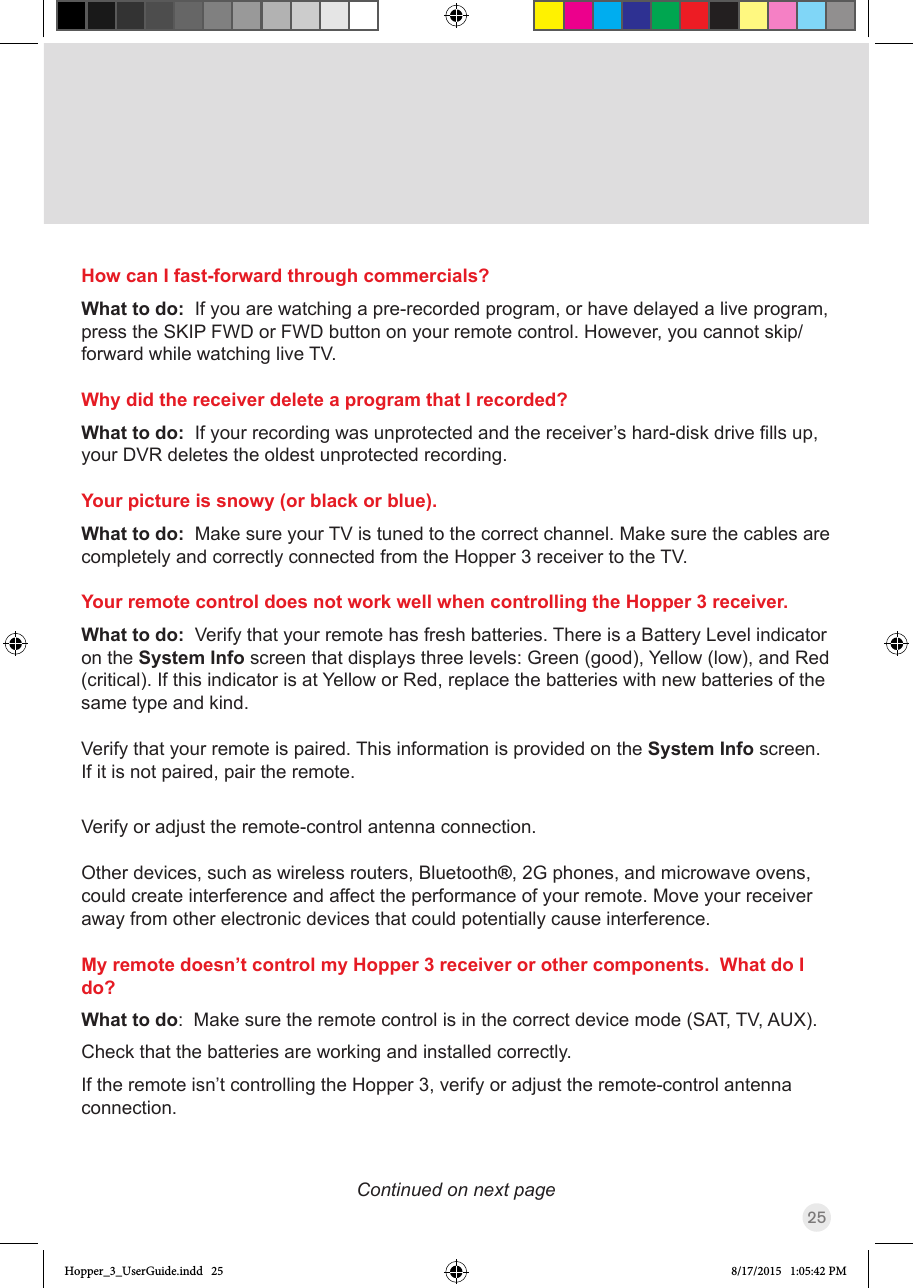 25How can I fast-forward through commercials?What to do:  If you are watching a pre-recorded program, or have delayed a live program, press the SKIP FWD or FWD button on your remote control. However, you cannot skip/forward while watching live TV.Why did the receiver delete a program that I recorded?What to do:  Ifyourrecordingwasunprotectedandthereceiver’shard-diskdrivellsup,your DVR deletes the oldest unprotected recording. Your picture is snowy (or black or blue).What to do:  Make sure your TV is tuned to the correct channel. Make sure the cables are completely and correctly connected from the Hopper 3 receiver to the TV.Your remote control does not work well when controlling the Hopper 3 receiver.What to do:  Verify that your remote has fresh batteries. There is a Battery Level indicator on the System Info screen that displays three levels: Green (good), Yellow (low), and Red (critical). If this indicator is at Yellow or Red, replace the batteries with new batteries of the same type and kind. Verify that your remote is paired. This information is provided on the System Info screen. If it is not paired, pair the remote.Verify or adjust the remote-control antenna connection.Other devices, such as wireless routers, Bluetooth®, 2G phones, and microwave ovens, could create interference and affect the performance of your remote. Move your receiver away from other electronic devices that could potentially cause interference. My remote doesn’t control my Hopper 3 receiver or other components.  What do I do?What to do:  Make sure the remote control is in the correct device mode (SAT, TV, AUX). Check that the batteries are working and installed correctly. If the remote isn’t controlling the Hopper 3, verify or adjust the remote-control antenna connection.Continued on next pageHopper_3_UserGuide.indd   25 8/17/2015   1:05:42 PM