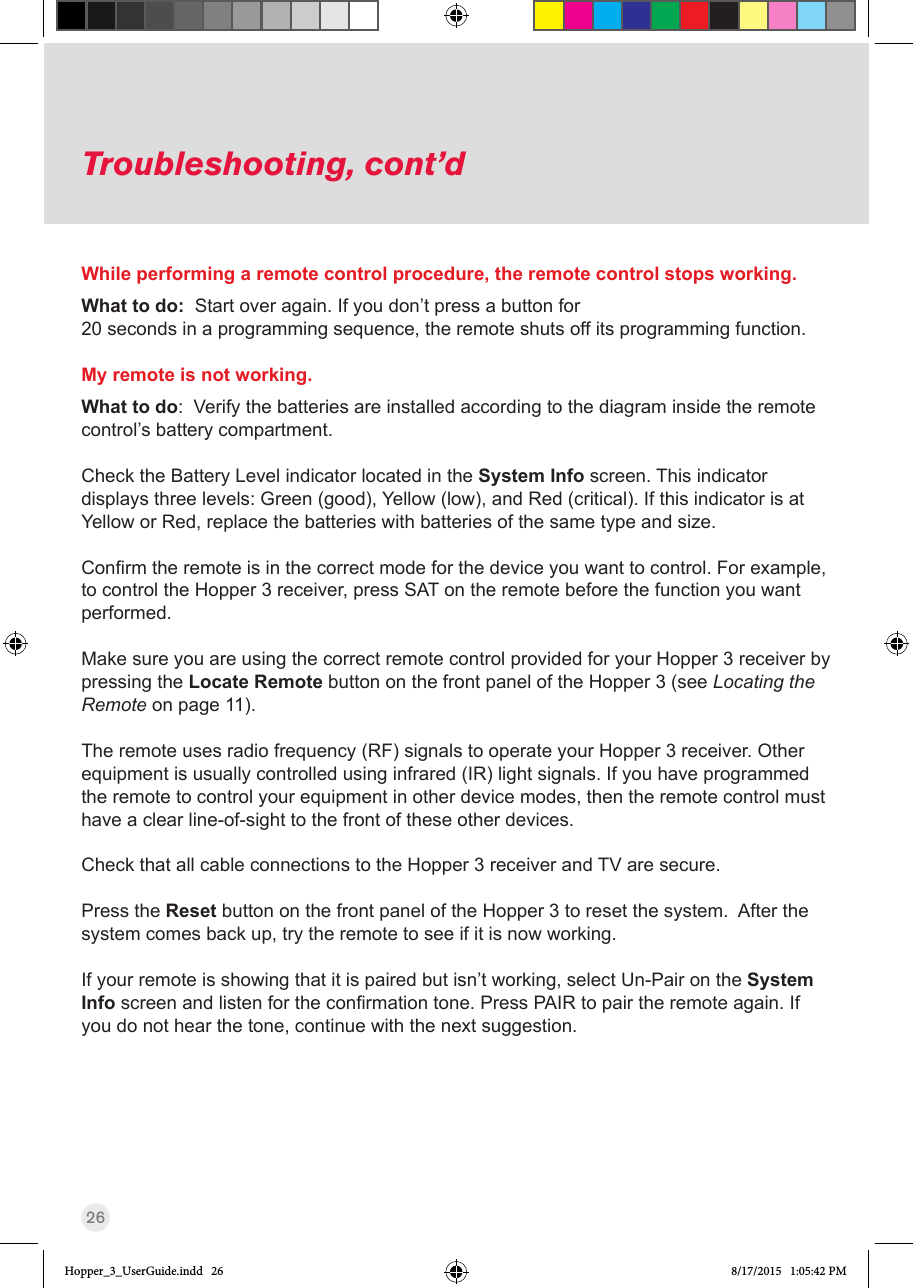 26Troubleshooting, cont’dWhile performing a remote control procedure, the remote control stops working.What to do:  Start over again. If you don’t press a button for  20 seconds in a programming sequence, the remote shuts off its programming function.My remote is not working.What to do:  Verify the batteries are installed according to the diagram inside the remote control’s battery compartment.  Check the Battery Level indicator located in the System Info screen. This indicator displays three levels: Green (good), Yellow (low), and Red (critical). If this indicator is at Yellow or Red, replace the batteries with batteries of the same type and size. Conrmtheremoteisinthecorrectmodeforthedeviceyouwanttocontrol.Forexample,to control the Hopper 3 receiver, press SAT on the remote before the function you want performed.Make sure you are using the correct remote control provided for your Hopper 3 receiver by pressing the Locate Remote button on the front panel of the Hopper 3 (see Locating the Remote on page 11). The remote uses radio frequency (RF) signals to operate your Hopper 3 receiver. Other equipment is usually controlled using infrared (IR) light signals. If you have programmed the remote to control your equipment in other device modes, then the remote control must have a clear line-of-sight to the front of these other devices.Check that all cable connections to the Hopper 3 receiver and TV are secure.Press the Reset button on the front panel of the Hopper 3 to reset the system.  After the system comes back up, try the remote to see if it is now working. If your remote is showing that it is paired but isn’t working, select Un-Pair on the System Infoscreenandlistenfortheconrmationtone.PressPAIRtopairtheremoteagain.Ifyou do not hear the tone, continue with the next suggestion.Hopper_3_UserGuide.indd   26 8/17/2015   1:05:42 PM