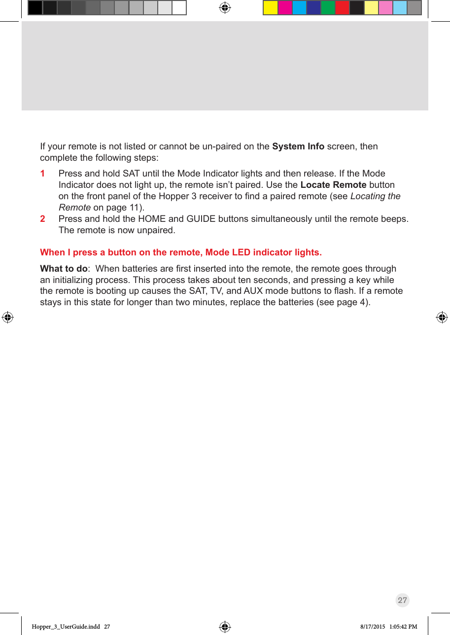 27If your remote is not listed or cannot be un-paired on the System Info screen, then complete the following steps:1  Press and hold SAT until the Mode Indicator lights and then release. If the Mode Indicator does not light up, the remote isn’t paired. Use the Locate Remote button onthefrontpaneloftheHopper3receivertondapairedremote(seeLocating the Remote on page 11). 2  Press and hold the HOME and GUIDE buttons simultaneously until the remote beeps.  The remote is now unpaired.When I press a button on the remote, Mode LED indicator lights.What to do:Whenbatteriesarerstinsertedintotheremote,theremotegoesthroughan initializing process. This process takes about ten seconds, and pressing a key while theremoteisbootingupcausestheSAT,TV,andAUXmodebuttonstoash.Ifaremotestays in this state for longer than two minutes, replace the batteries (see page 4).Hopper_3_UserGuide.indd   27 8/17/2015   1:05:42 PM