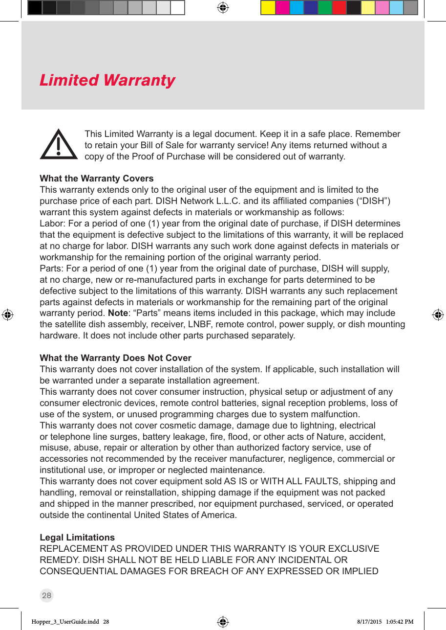 28Limited WarrantyThis Limited Warranty is a legal document. Keep it in a safe place. Remember to retain your Bill of Sale for warranty service! Any items returned without a copy of the Proof of Purchase will be considered out of warranty.What the Warranty CoversThis warranty extends only to the original user of the equipment and is limited to the purchasepriceofeachpart.DISHNetworkL.L.C.anditsafliatedcompanies(“DISH”)warrant this system against defects in materials or workmanship as follows:Labor: For a period of one (1) year from the original date of purchase, if DISH determines that the equipment is defective subject to the limitations of this warranty, it will be replaced at no charge for labor. DISH warrants any such work done against defects in materials or workmanship for the remaining portion of the original warranty period.Parts: For a period of one (1) year from the original date of purchase, DISH will supply, at no charge, new or re-manufactured parts in exchange for parts determined to be defective subject to the limitations of this warranty. DISH warrants any such replacement parts against defects in materials or workmanship for the remaining part of the original warranty period. Note: “Parts” means items included in this package, which may include the satellite dish assembly, receiver, LNBF, remote control, power supply, or dish mounting hardware. It does not include other parts purchased separately.What the Warranty Does Not CoverThis warranty does not cover installation of the system. If applicable, such installation will be warranted under a separate installation agreement.This warranty does not cover consumer instruction, physical setup or adjustment of any consumer electronic devices, remote control batteries, signal reception problems, loss of use of the system, or unused programming charges due to system malfunction.This warranty does not cover cosmetic damage, damage due to lightning, electrical ortelephonelinesurges,batteryleakage,re,ood,orotheractsofNature,accident,misuse, abuse, repair or alteration by other than authorized factory service, use of accessories not recommended by the receiver manufacturer, negligence, commercial or institutional use, or improper or neglected maintenance.This warranty does not cover equipment sold AS IS or WITH ALL FAULTS, shipping and handling, removal or reinstallation, shipping damage if the equipment was not packed and shipped in the manner prescribed, nor equipment purchased, serviced, or operated outside the continental United States of America.Legal LimitationsREPLACEMENT AS PROVIDED UNDER THIS WARRANTY IS YOUR EXCLUSIVE REMEDY. DISH SHALL NOT BE HELD LIABLE FOR ANY INCIDENTAL OR CONSEQUENTIAL DAMAGES FOR BREACH OF ANY EXPRESSED OR IMPLIED Hopper_3_UserGuide.indd   28 8/17/2015   1:05:42 PM