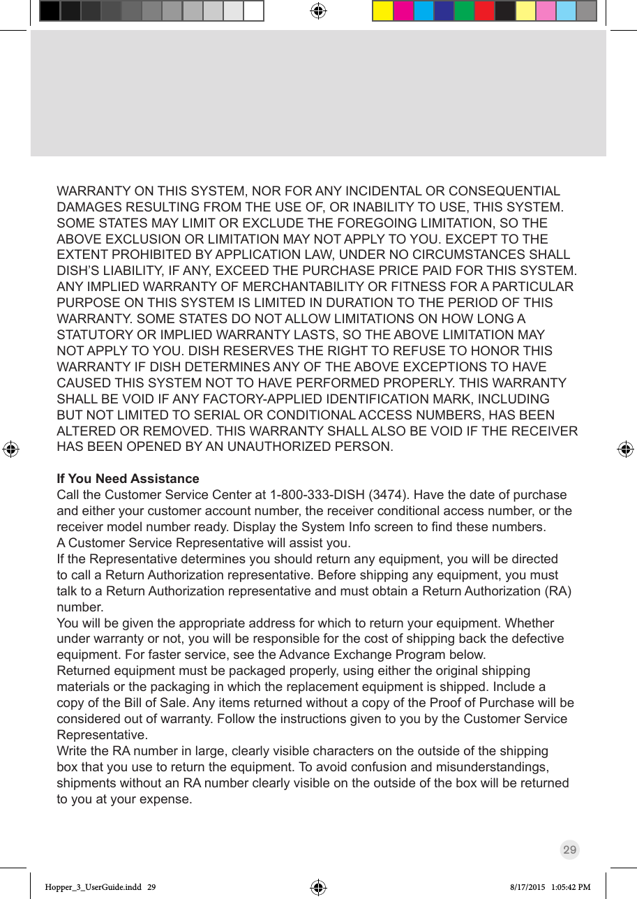 29WARRANTY ON THIS SYSTEM, NOR FOR ANY INCIDENTAL OR CONSEQUENTIAL DAMAGES RESULTING FROM THE USE OF, OR INABILITY TO USE, THIS SYSTEM. SOME STATES MAY LIMIT OR EXCLUDE THE FOREGOING LIMITATION, SO THE ABOVE EXCLUSION OR LIMITATION MAY NOT APPLY TO YOU. EXCEPT TO THE EXTENT PROHIBITED BY APPLICATION LAW, UNDER NO CIRCUMSTANCES SHALL DISH’S LIABILITY, IF ANY, EXCEED THE PURCHASE PRICE PAID FOR THIS SYSTEM. ANY IMPLIED WARRANTY OF MERCHANTABILITY OR FITNESS FOR A PARTICULAR PURPOSE ON THIS SYSTEM IS LIMITED IN DURATION TO THE PERIOD OF THIS WARRANTY. SOME STATES DO NOT ALLOW LIMITATIONS ON HOW LONG A STATUTORY OR IMPLIED WARRANTY LASTS, SO THE ABOVE LIMITATION MAY NOT APPLY TO YOU. DISH RESERVES THE RIGHT TO REFUSE TO HONOR THIS WARRANTY IF DISH DETERMINES ANY OF THE ABOVE EXCEPTIONS TO HAVE CAUSED THIS SYSTEM NOT TO HAVE PERFORMED PROPERLY. THIS WARRANTY SHALL BE VOID IF ANY FACTORY-APPLIED IDENTIFICATION MARK, INCLUDING BUT NOT LIMITED TO SERIAL OR CONDITIONAL ACCESS NUMBERS, HAS BEEN ALTERED OR REMOVED. THIS WARRANTY SHALL ALSO BE VOID IF THE RECEIVER HAS BEEN OPENED BY AN UNAUTHORIZED PERSON.If You Need AssistanceCall the Customer Service Center at 1-800-333-DISH (3474). Have the date of purchase and either your customer account number, the receiver conditional access number, or the receivermodelnumberready.DisplaytheSystemInfoscreentondthesenumbers.A Customer Service Representative will assist you. If the Representative determines you should return any equipment, you will be directed to call a Return Authorization representative. Before shipping any equipment, you must talk to a Return Authorization representative and must obtain a Return Authorization (RA) number.You will be given the appropriate address for which to return your equipment. Whether under warranty or not, you will be responsible for the cost of shipping back the defective equipment. For faster service, see the Advance Exchange Program below.Returned equipment must be packaged properly, using either the original shipping materials or the packaging in which the replacement equipment is shipped. Include a copy of the Bill of Sale. Any items returned without a copy of the Proof of Purchase will be considered out of warranty. Follow the instructions given to you by the Customer Service Representative.Write the RA number in large, clearly visible characters on the outside of the shipping box that you use to return the equipment. To avoid confusion and misunderstandings, shipments without an RA number clearly visible on the outside of the box will be returned to you at your expense.Hopper_3_UserGuide.indd   29 8/17/2015   1:05:42 PM