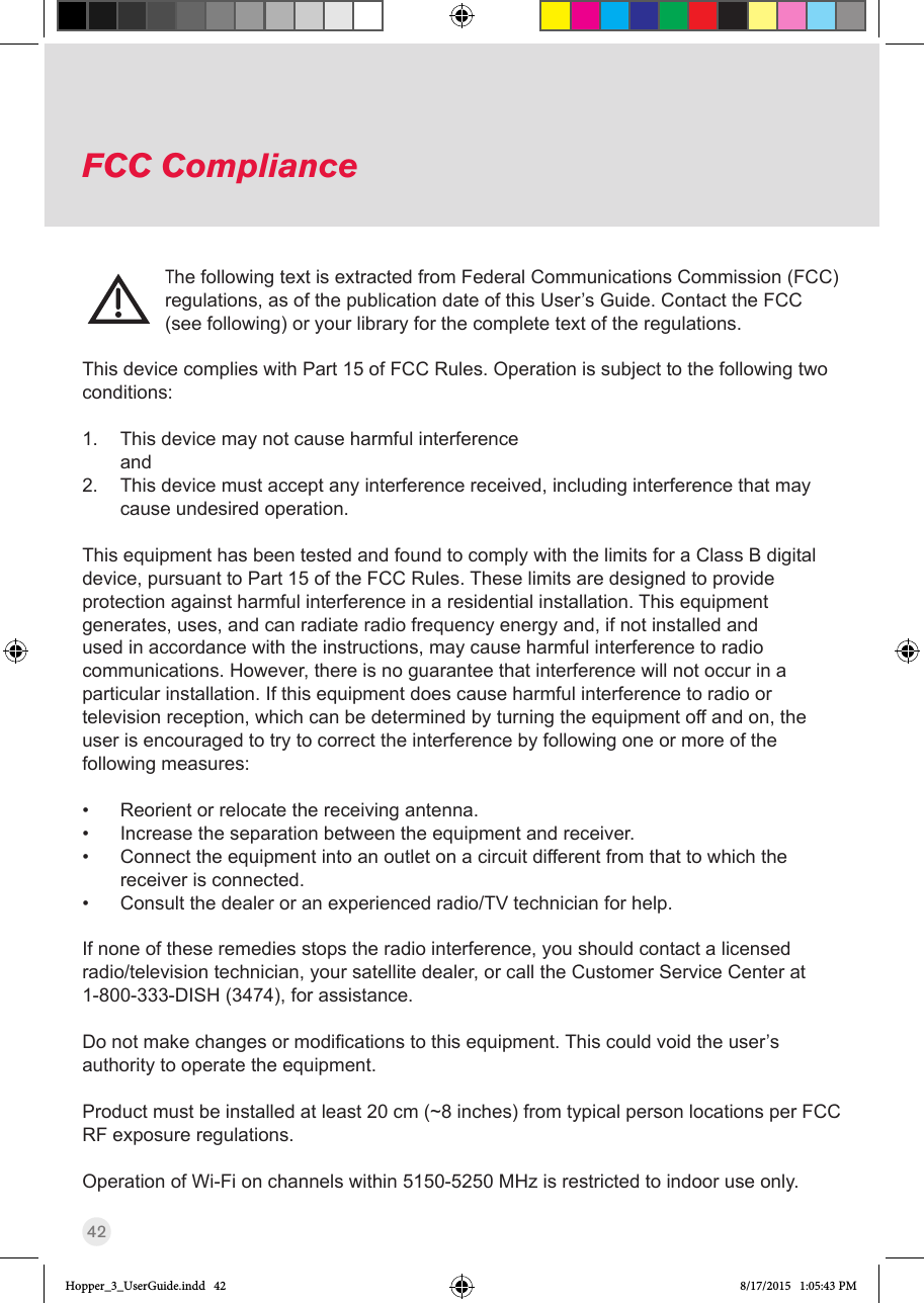 42FCC ComplianceFCC ComplianceThe following text is extracted from Federal Communications Commission (FCC) regulations, as of the publication date of this User’s Guide. Contact the FCC (see following) or your library for the complete text of the regulations. This device complies with Part 15 of FCC Rules. Operation is subject to the following two conditions:1.  This device may not cause harmful interference and2.  This device must accept any interference received, including interference that may cause undesired operation.This equipment has been tested and found to comply with the limits for a Class B digital device, pursuant to Part 15 of the FCC Rules. These limits are designed to provide protection against harmful interference in a residential installation. This equipment generates, uses, and can radiate radio frequency energy and, if not installed and used in accordance with the instructions, may cause harmful interference to radio communications. However, there is no guarantee that interference will not occur in a particular installation. If this equipment does cause harmful interference to radio or television reception, which can be determined by turning the equipment off and on, the user is encouraged to try to correct the interference by following one or more of the following measures:• Reorient or relocate the receiving antenna.• Increase the separation between the equipment and receiver.• Connect the equipment into an outlet on a circuit different from that to which the receiver is connected.• Consult the dealer or an experienced radio/TV technician for help.If none of these remedies stops the radio interference, you should contact a licensed radio/television technician, your satellite dealer, or call the Customer Service Center at 1-800-333-DISH (3474), for assistance.Donotmakechangesormodicationstothisequipment.Thiscouldvoidtheuser’sauthority to operate the equipment.Product must be installed at least 20 cm (~8 inches) from typical person locations per FCC RF exposure regulations.Operation of Wi-Fi on channels within 5150-5250 MHz is restricted to indoor use only.Hopper_3_UserGuide.indd   42 8/17/2015   1:05:43 PM