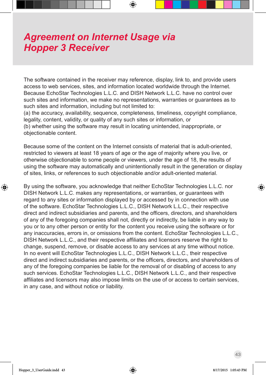 43Agreement on Internet Usage via  Hopper 3 ReceiverThe software contained in the receiver may reference, display, link to, and provide users access to web services, sites, and information located worldwide through the Internet. Because EchoStar Technologies L.L.C. and DISH Network L.L.C. have no control over such sites and information, we make no representations, warranties or guarantees as to such sites and information, including but not limited to:(a) the accuracy, availability, sequence, completeness, timeliness, copyright compliance, legality, content, validity, or quality of any such sites or information, or(b) whether using the software may result in locating unintended, inappropriate, or objectionable content.Because some of the content on the Internet consists of material that is adult-oriented, restricted to viewers at least 18 years of age or the age of majority where you live, or otherwise objectionable to some people or viewers, under the age of 18, the results of using the software may automatically and unintentionally result in the generation or display of sites, links, or references to such objectionable and/or adult-oriented material.By using the software, you acknowledge that neither EchoStar Technologies L.L.C. nor DISH Network L.L.C. makes any representations, or warranties, or guarantees with regard to any sites or information displayed by or accessed by in connection with use of the software. EchoStar Technologies L.L.C., DISH Network L.L.C., their respective directandindirectsubsidiariesandparents,andtheofcers,directors,andshareholdersof any of the foregoing companies shall not, directly or indirectly, be liable in any way to you or to any other person or entity for the content you receive using the software or for any inaccuracies, errors in, or omissions from the content. EchoStar Technologies L.L.C., DISHNetworkL.L.C.,andtheirrespectiveafliatesandlicensorsreservetherighttochange, suspend, remove, or disable access to any services at any time without notice. In no event will EchoStar Technologies L.L.C., DISH Network L.L.C., their respective directandindirectsubsidiariesandparents,ortheofcers,directors,andshareholdersofany of the foregoing companies be liable for the removal of or disabling of access to any such services. EchoStar Technologies L.L.C., DISH Network L.L.C., and their respective afliatesandlicensorsmayalsoimposelimitsontheuseoforaccesstocertainservices,in any case, and without notice or liability.Hopper_3_UserGuide.indd   43 8/17/2015   1:05:43 PM