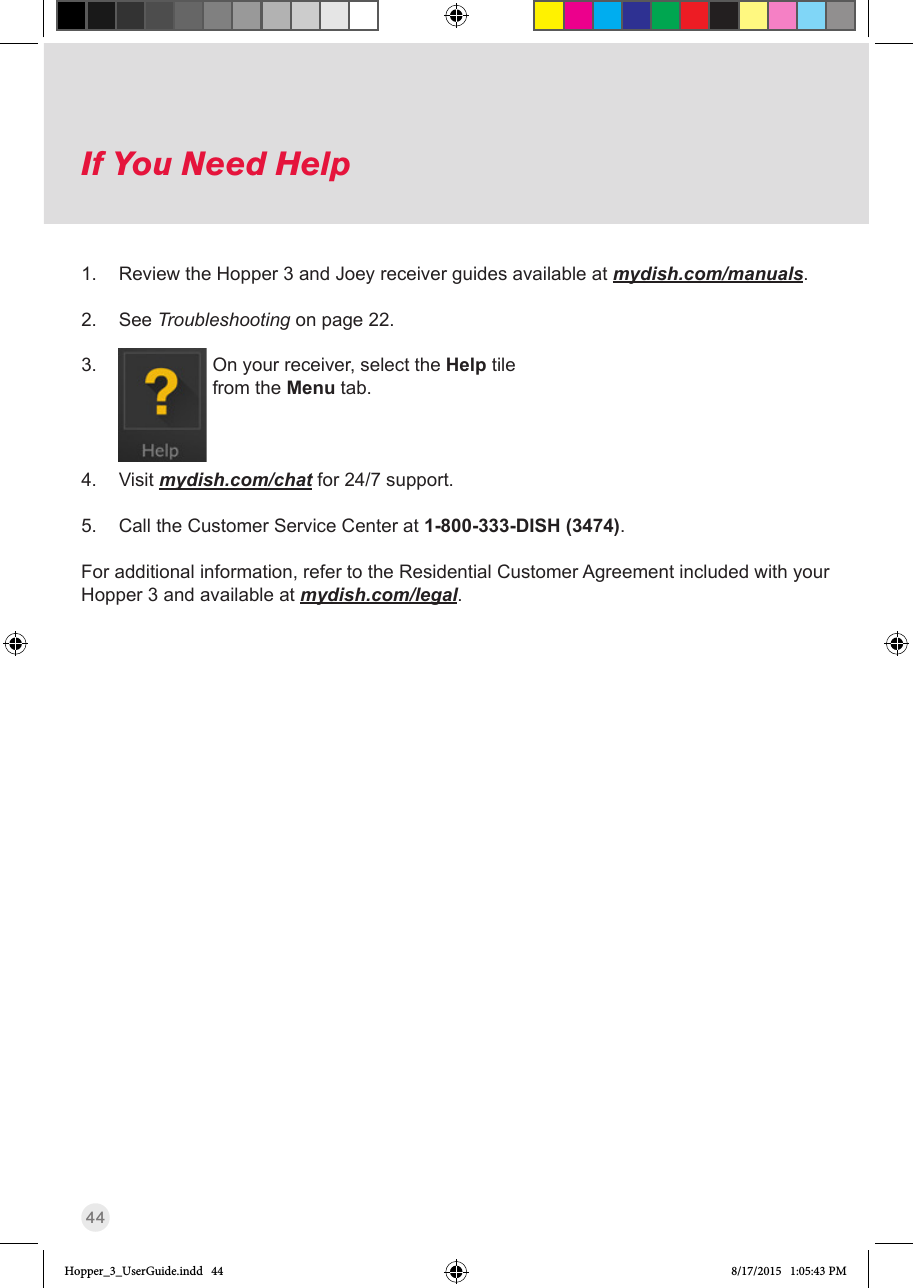 44If You Need HelpIf You Need Help1.  Review the Hopper 3 and Joey receiver guides available at mydish.com/manuals. 2.  See Troubleshooting on page 22. 3.                      On your receiver, select the Help tile from the Menu tab.  4.  Visit mydish.com/chat for 24/7 support. 5.  Call the Customer Service Center at 1-800-333-DISH (3474). For additional information, refer to the Residential Customer Agreement included with your Hopper 3 and available at mydish.com/legal.Hopper_3_UserGuide.indd   44 8/17/2015   1:05:43 PM