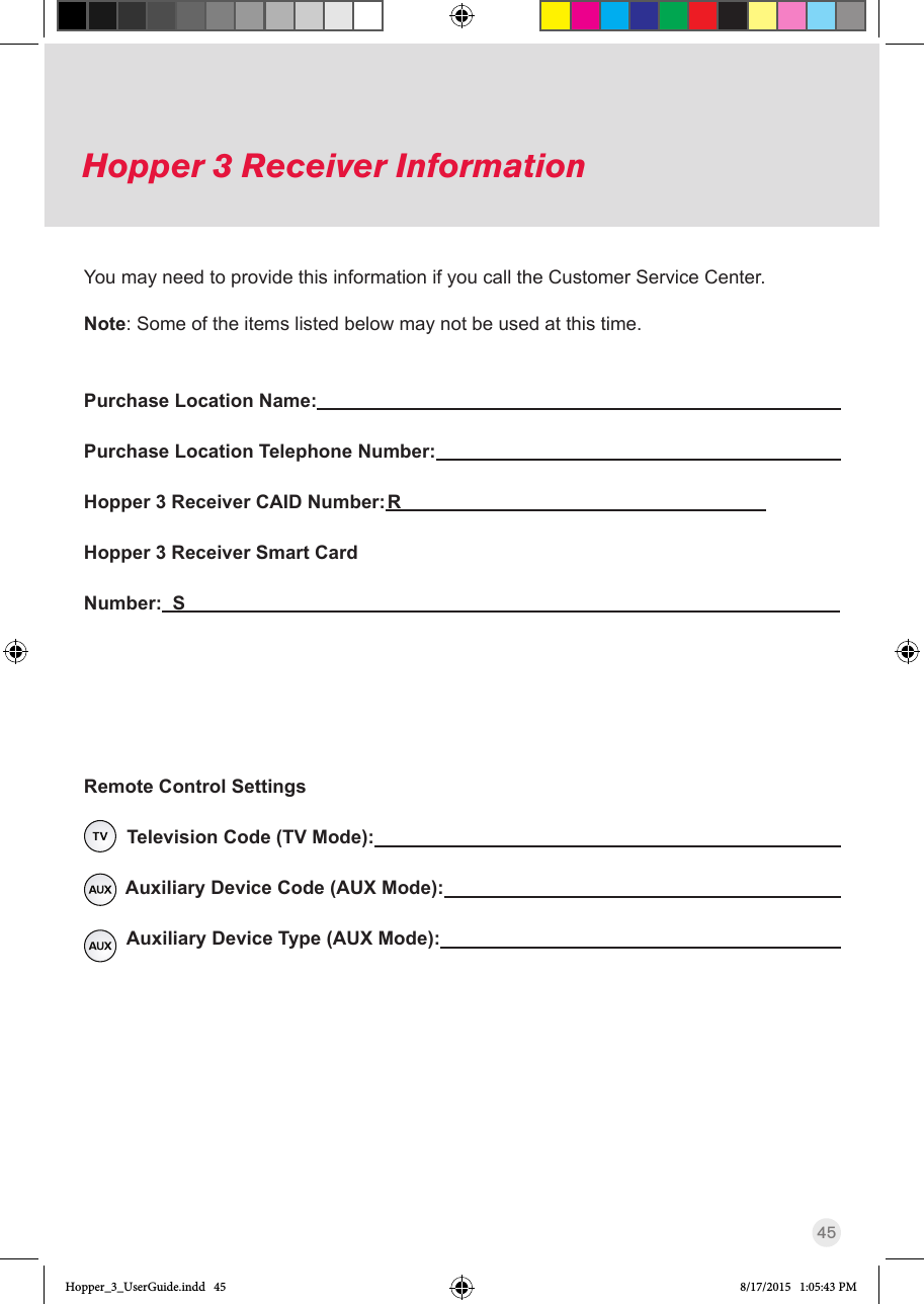 45Hopper 3 Receiver InformationPurchase Location Name:                                       Purchase Location Telephone Number:                                     Hopper 3 Receiver CAID Number: R                                               Hopper 3 Receiver Smart Card Number:  S                                                                   Remote Control Settings  Television Code (TV Mode):                                               Auxiliary Device Code (AUX Mode):                                                        Auxiliary Device Type (AUX Mode):                                                                                                                                                                                   You may need to provide this information if you call the Customer Service Center. Note: Some of the items listed below may not be used at this time.Hopper_3_UserGuide.indd   45 8/17/2015   1:05:43 PM