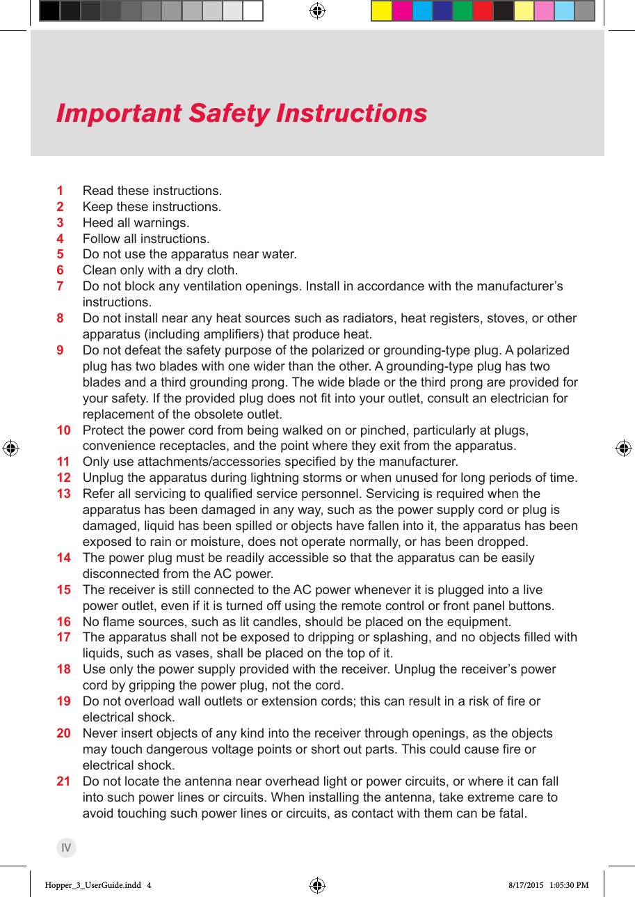 IVImportant Safety Instructions1  Read these instructions.2  Keep these instructions.3  Heed all warnings.4  Follow all instructions.5  Do not use the apparatus near water.6  Clean only with a dry cloth.7  Do not block any ventilation openings. Install in accordance with the manufacturer’s instructions.8  Do not install near any heat sources such as radiators, heat registers, stoves, or other apparatus(includingampliers)thatproduceheat.9  Do not defeat the safety purpose of the polarized or grounding-type plug. A polarized plug has two blades with one wider than the other. A grounding-type plug has two blades and a third grounding prong. The wide blade or the third prong are provided for yoursafety.Iftheprovidedplugdoesnottintoyouroutlet,consultanelectricianforreplacement of the obsolete outlet.10  Protect the power cord from being walked on or pinched, particularly at plugs, convenience receptacles, and the point where they exit from the apparatus.11  Onlyuseattachments/accessoriesspeciedbythemanufacturer.12  Unplug the apparatus during lightning storms or when unused for long periods of time.13  Referallservicingtoqualiedservicepersonnel.Servicingisrequiredwhentheapparatus has been damaged in any way, such as the power supply cord or plug is damaged, liquid has been spilled or objects have fallen into it, the apparatus has been exposed to rain or moisture, does not operate normally, or has been dropped.14  The power plug must be readily accessible so that the apparatus can be easily disconnected from the AC power.15  The receiver is still connected to the AC power whenever it is plugged into a live power outlet, even if it is turned off using the remote control or front panel buttons.16  Noamesources,suchaslitcandles,shouldbeplacedontheequipment.17  Theapparatusshallnotbeexposedtodrippingorsplashing,andnoobjectslledwithliquids, such as vases, shall be placed on the top of it.18  Use only the power supply provided with the receiver. Unplug the receiver’s power cord by gripping the power plug, not the cord.19  Donotoverloadwalloutletsorextensioncords;thiscanresultinariskofreorelectrical shock.20  Never insert objects of any kind into the receiver through openings, as the objects maytouchdangerousvoltagepointsorshortoutparts.Thiscouldcausereorelectrical shock.21  Do not locate the antenna near overhead light or power circuits, or where it can fall into such power lines or circuits. When installing the antenna, take extreme care to avoid touching such power lines or circuits, as contact with them can be fatal.Hopper_3_UserGuide.indd   4 8/17/2015   1:05:30 PM