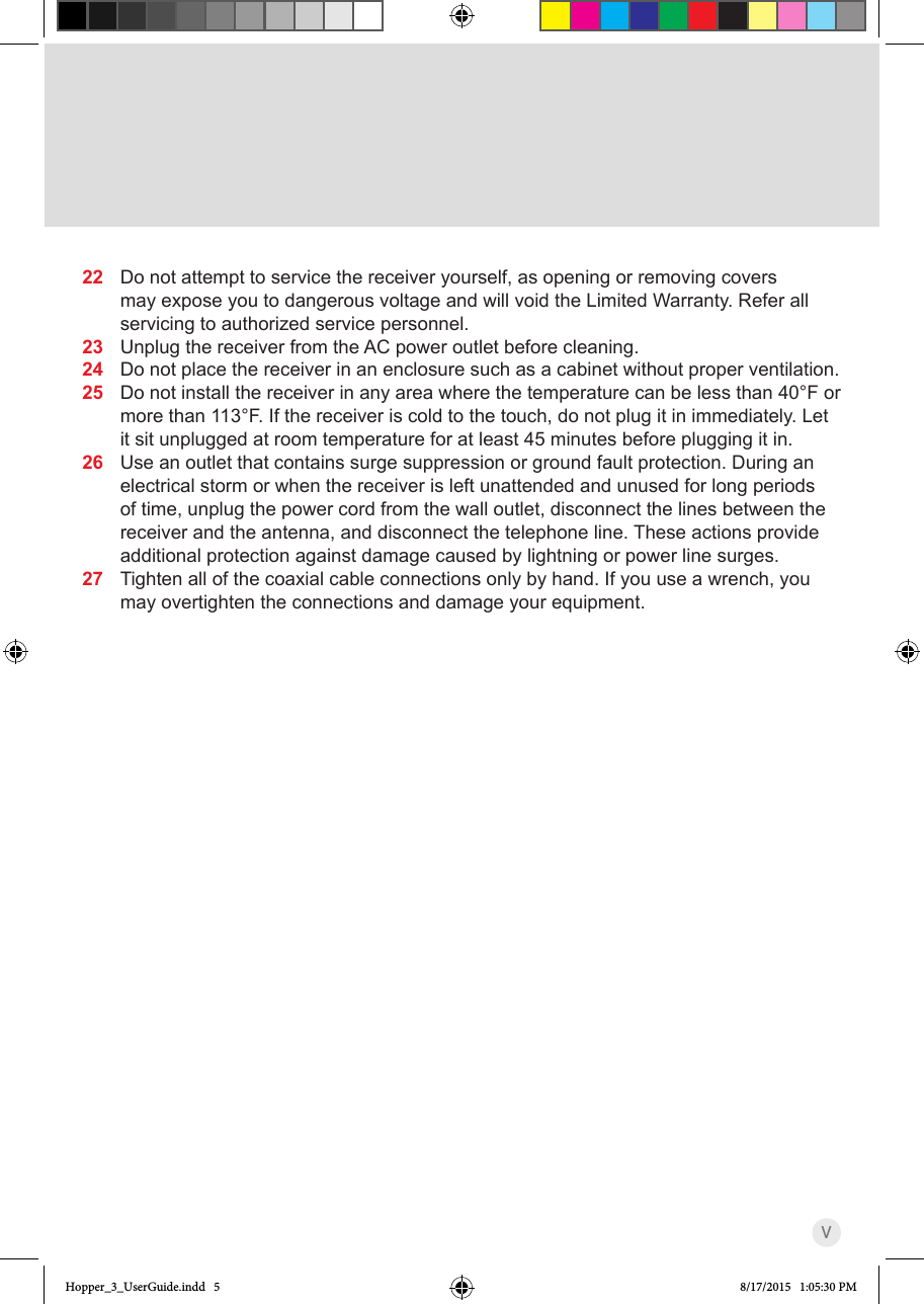 V22  Do not attempt to service the receiver yourself, as opening or removing covers may expose you to dangerous voltage and will void the Limited Warranty. Refer all servicing to authorized service personnel.23  Unplug the receiver from the AC power outlet before cleaning.24  Do not place the receiver in an enclosure such as a cabinet without proper ventilation.25  Do not install the receiver in any area where the temperature can be less than 40°F or more than 113°F. If the receiver is cold to the touch, do not plug it in immediately. Let it sit unplugged at room temperature for at least 45 minutes before plugging it in.26  Use an outlet that contains surge suppression or ground fault protection. During an electrical storm or when the receiver is left unattended and unused for long periods of time, unplug the power cord from the wall outlet, disconnect the lines between the receiver and the antenna, and disconnect the telephone line. These actions provide additional protection against damage caused by lightning or power line surges.27  Tighten all of the coaxial cable connections only by hand. If you use a wrench, you may overtighten the connections and damage your equipment.Hopper_3_UserGuide.indd   5 8/17/2015   1:05:30 PM