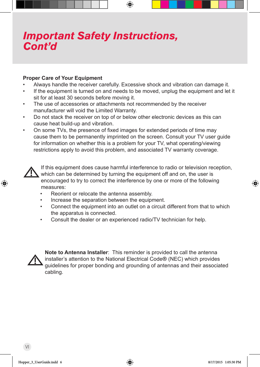 VIImportant Safety Instructions, Cont’dProper Care of Your Equipment• Always handle the receiver carefully. Excessive shock and vibration can damage it.• If the equipment is turned on and needs to be moved, unplug the equipment and let it sit for at least 30 seconds before moving it.• The use of accessories or attachments not recommended by the receiver manufacturer will void the Limited Warranty.• Do not stack the receiver on top of or below other electronic devices as this can cause heat build-up and vibration.• OnsomeTVs,thepresenceofxedimagesforextendedperiodsoftimemaycause them to be permanently imprinted on the screen. Consult your TV user guide for information on whether this is a problem for your TV, what operating/viewing restrictions apply to avoid this problem, and associated TV warranty coverage.If this equipment does cause harmful interference to radio or television reception, which can be determined by turning the equipment off and on, the user is encouraged to try to correct the interference by one or more of the following             measures:• Reorient or relocate the antenna assembly.• Increase the separation between the equipment.• Connect the equipment into an outlet on a circuit different from that to which the apparatus is connected.• Consult the dealer or an experienced radio/TV technician for help.Note to Antenna Installer:  This reminder is provided to call the antenna installer’s attention to the National Electrical Code® (NEC) which provides guidelines for proper bonding and grounding of antennas and their associated cabling. Hopper_3_UserGuide.indd   6 8/17/2015   1:05:30 PM