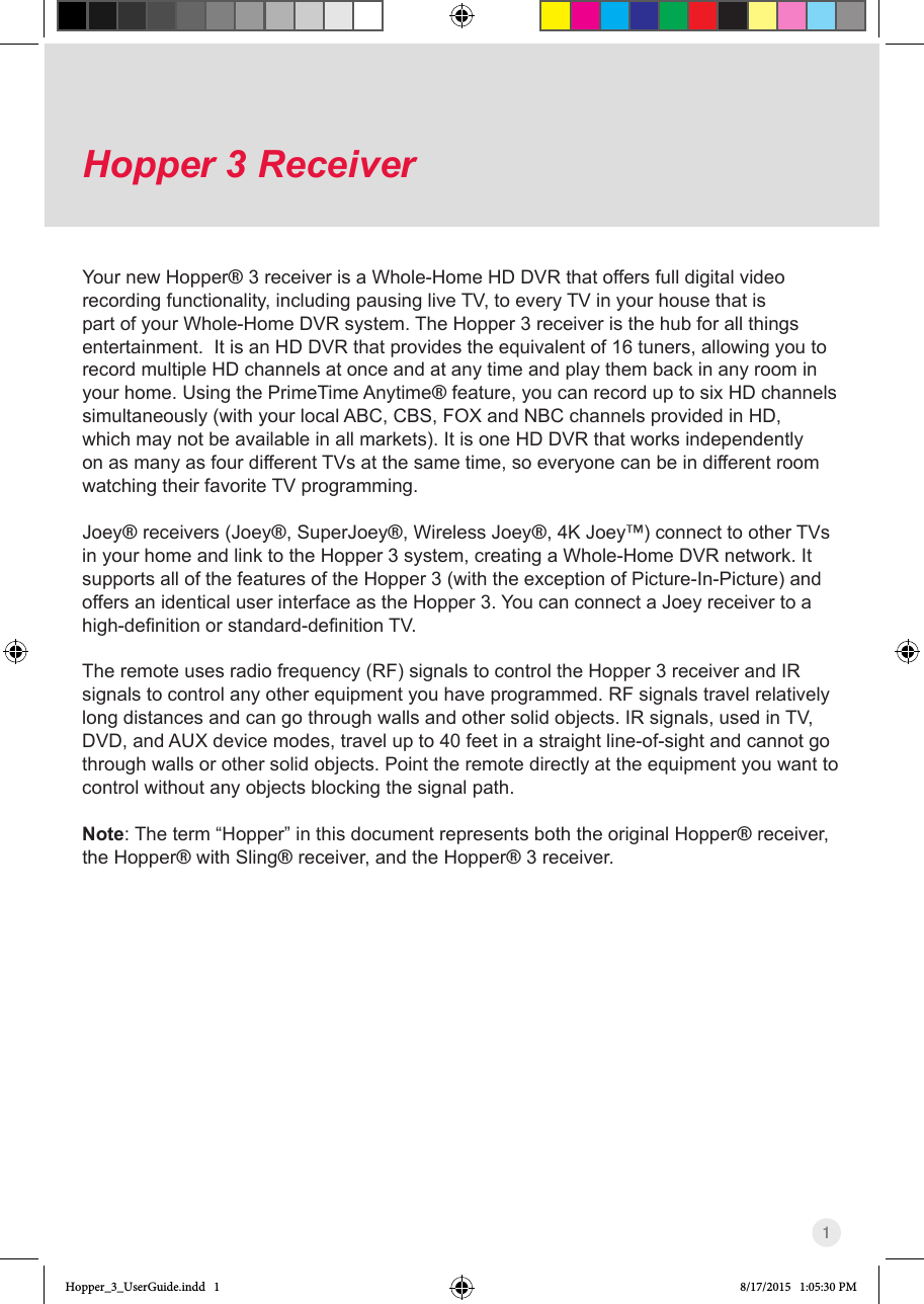 1Hopper 3 Receiver Your new Hopper® 3 receiver is a Whole-Home HD DVR that offers full digital video recording functionality, including pausing live TV, to every TV in your house that is part of your Whole-Home DVR system. The Hopper 3 receiver is the hub for all things entertainment.  It is an HD DVR that provides the equivalent of 16 tuners, allowing you to record multiple HD channels at once and at any time and play them back in any room in your home. Using the PrimeTime Anytime® feature, you can record up to six HD channels simultaneously (with your local ABC, CBS, FOX and NBC channels provided in HD, which may not be available in all markets). It is one HD DVR that works independently on as many as four different TVs at the same time, so everyone can be in different room watching their favorite TV programming.Joey® receivers (Joey®, SuperJoey®, Wireless Joey®, 4K Joey™) connect to other TVs in your home and link to the Hopper 3 system, creating a Whole-Home DVR network. It supports all of the features of the Hopper 3 (with the exception of Picture-In-Picture) and offers an identical user interface as the Hopper 3. You can connect a Joey receiver to a high-denitionorstandard-denitionTV.The remote uses radio frequency (RF) signals to control the Hopper 3 receiver and IR signals to control any other equipment you have programmed. RF signals travel relatively long distances and can go through walls and other solid objects. IR signals, used in TV, DVD, and AUX device modes, travel up to 40 feet in a straight line-of-sight and cannot go through walls or other solid objects. Point the remote directly at the equipment you want to control without any objects blocking the signal path.Note: The term “Hopper” in this document represents both the original Hopper® receiver, the Hopper® with Sling® receiver, and the Hopper® 3 receiver.Hopper_3_UserGuide.indd   1 8/17/2015   1:05:30 PM