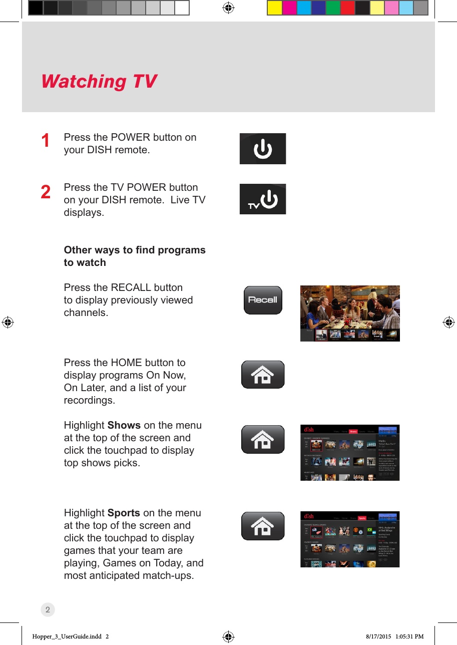 2Watching TVPress the POWER button on your DISH remote.Press the TV POWER button on your DISH remote.  Live TV displays.Other ways to nd programs to watchPress the RECALL button to display previously viewed channels.Press the HOME button to display programs On Now, On Later, and a list of your recordings.Highlight Shows on the menu at the top of the screen and click the touchpad to display top shows picks.Highlight Sports on the menu at the top of the screen and click the touchpad to display games that your team are playing, Games on Today, and most anticipated match-ups.12Hopper_3_UserGuide.indd   2 8/17/2015   1:05:31 PM