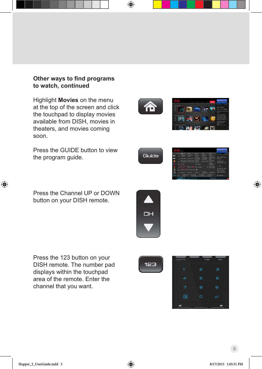 3Other ways to nd programs to watch, continuedHighlight Movies on the menu at the top of the screen and click the touchpad to display movies available from DISH, movies in theaters, and movies coming soon.Press the GUIDE button to view the program guide. Press the Channel UP or DOWN button on your DISH remote.Press the 123 button on your DISH remote. The number pad displays within the touchpad area of the remote. Enter the channel that you want.Hopper_3_UserGuide.indd   3 8/17/2015   1:05:31 PM