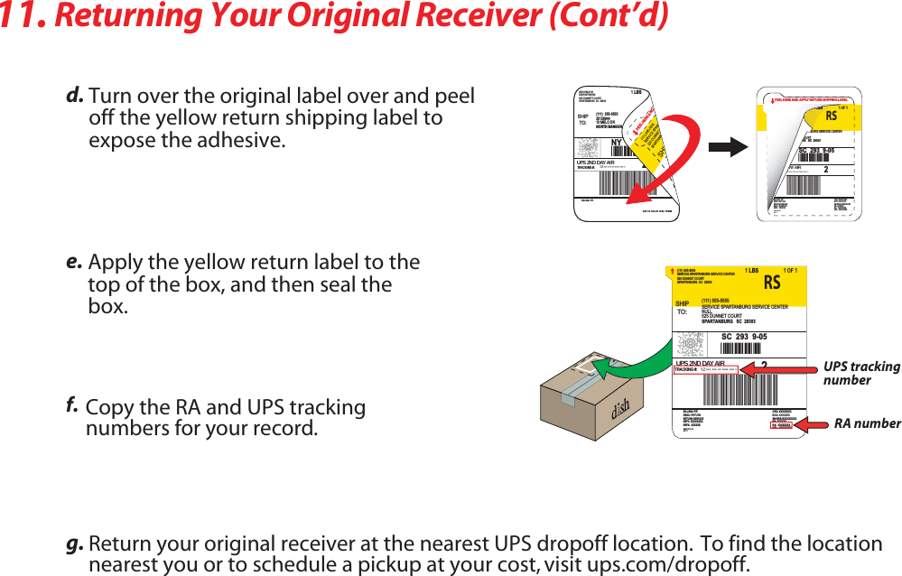  3FUVSOJOHYour Original Receiver (Cont’d)ETurn PWFSthe original label over and peel offthe yellow return shipping label to exposethe adhesive.FApply the yellow return label tothetop of the box and UIFOseal thebox.G Copy the RA and UPS trackingnumbers for your record.HReturn ZPVSPSJHJOBMreceiver at the nearest UPS dropoff location.  To find the locationnearest you or to schedule a pickup at your cost, visit ups.com/dropoff.SHIPTO:SERVICE SPARTANBURG SERVICE CENTER(111) 555-5555525 DUNNET COURTSPARTANBURG  SC  29303SERVICE SPARTANBURG SERVICE CENTER(111) 555-5555NULL525 DUNNET COURTSPARTANBURG   SC  293031LBS 1OF 1UPS 2ND DAY AIRTRACKING #: *** *** ** **** *** *1ZA1Z*8463124*44*SC  293  9-05RS2DESC: RETURNBILLING: P/PRETURN SERVICEREF1: XXXXXXXXREF2:  XXXXXXDOC: XXXXXXXORD: XXXXXXXXSN:RREJXXXXXXXXXPN: XXXXXXRA:  XXXXXXXXDEL:  XXXXXXXXREQTYPE: AEQTY: 1UPS tracking numberRA numberPEEL HERE AND APPLY RETURN SHIPPING LABELDESC: RETURNBILLING: P/PRETURN SERVICEREF1: XXXXXXXXREF2:  XXXXXXDOC: XXXXXXXORD: XXXXXXXXSN:RREJXXXXXXXXXPN: XXXXXXRA:  XXXXXXXXDEL:  XXXXXXXXREQTYPE: AEQTY: 1BURG SERVICE CENTEROURTRG   SC  293031LBS 1OF 1AY A IR*** *** ** **** *** *ZA1Z*8463*44*SC  293  9-05RS2SHIPTO:DISH NETWORK(800) 894-9131525 DUNNETT COURTSPARTANBURG  SC  29303BILLING: P/PCUE  9.5  SCL412  96.5A  10/200920126944(111)  555-555513 MELO DRNORTH BANGOR   NY  129661LBSUPS 2ND DAY AIRTRACKING #: *** *** ** **** *** *1ZA1Z*8463124*44*NY  136  1-012PEEL HERE AND 